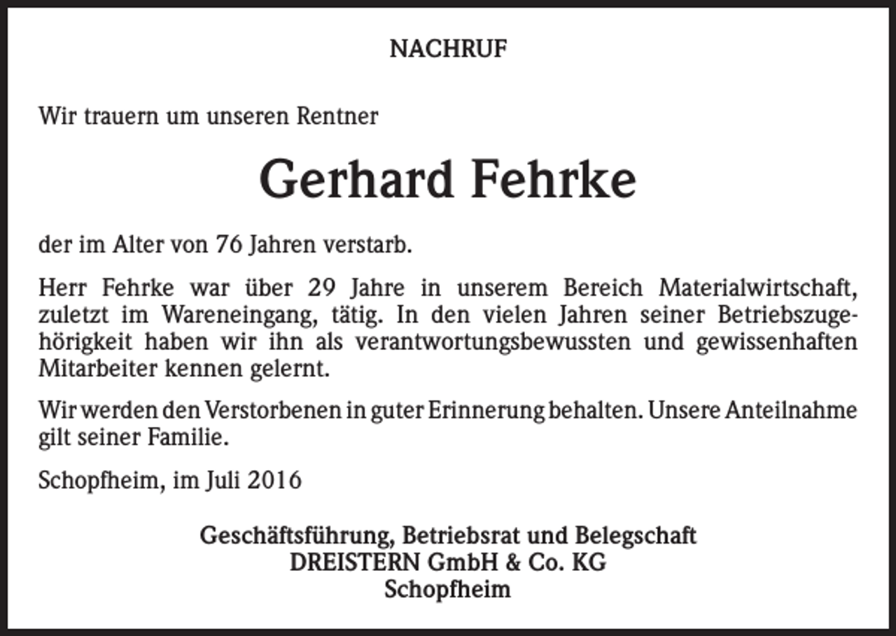 <p>NACHRUF<br />Wir trauern um unseren Rentner</p><p>Gerhard Fehrke<br />der im Alter von 76 Jahren verstarb.<br />Herr Fehrke war über 29 Jahre in unserem Bereich Materialwirtschaft,<br />zuletzt im Wareneingang, tätig. In den vielen Jahren seiner Betriebszugehörigkeit haben wir ihn als verantwortungsbewussten und gewissenhaften<br />Mitarbeiter kennen gelernt.<br />Wir werden den Verstorbenen in guter Erinnerung behalten. Unsere Anteilnahme<br />gilt seiner Familie.<br />Schopfheim, im Juli 2016<br />Geschäftsführung, Betriebsrat und Belegschaft<br />DREISTERN GmbH &amp; Co. KG<br />Schopfheim</p>