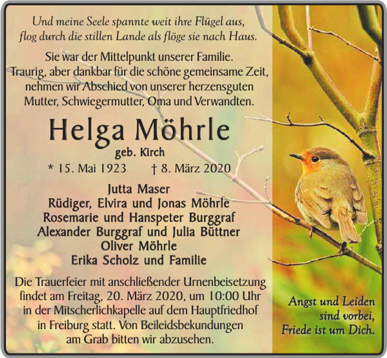 <p>Und meine Seele spannte weit ihre Flügel aus,<br />flog durch die stillen Lande als flöge sie nach Haus.</p><p>Sie war der Mittelpunkt unserer Familie.<br />Traurig, aber dankbar für die schöne gemeinsame Zeit,<br />nehmen wir Abschied von unserer herzensguten<br />Mutter, Schwiegermutter, Oma und Verwandten.</p><p>Helga Möhrle<br />geb. Kirch</p><p>* 15. Mai 1923</p><p>† 8. März 2020<br />Jutta Maser<br />Rüdiger, Elvira und Jonas Möhrle<br />Rosemarie und Hanspeter Burggraf<br />Alexander Burggraf und Julia Büttner<br />Oliver Möhrle<br />Erika Scholz und Familie</p><p>Die Trauerfeier mit anschließender Urnenbeisetzung<br />findet am Freitag, 20. März 2020, um 10:00 Uhr<br />in der Mitscherlichkapelle auf dem Hauptfriedhof<br />in Freiburg statt. Von Beileidsbekundungen<br />am Grab bitten wir abzusehen.</p><p>Angst und Leiden<br />sind vorbei,<br />Friede ist um Dich.</p>