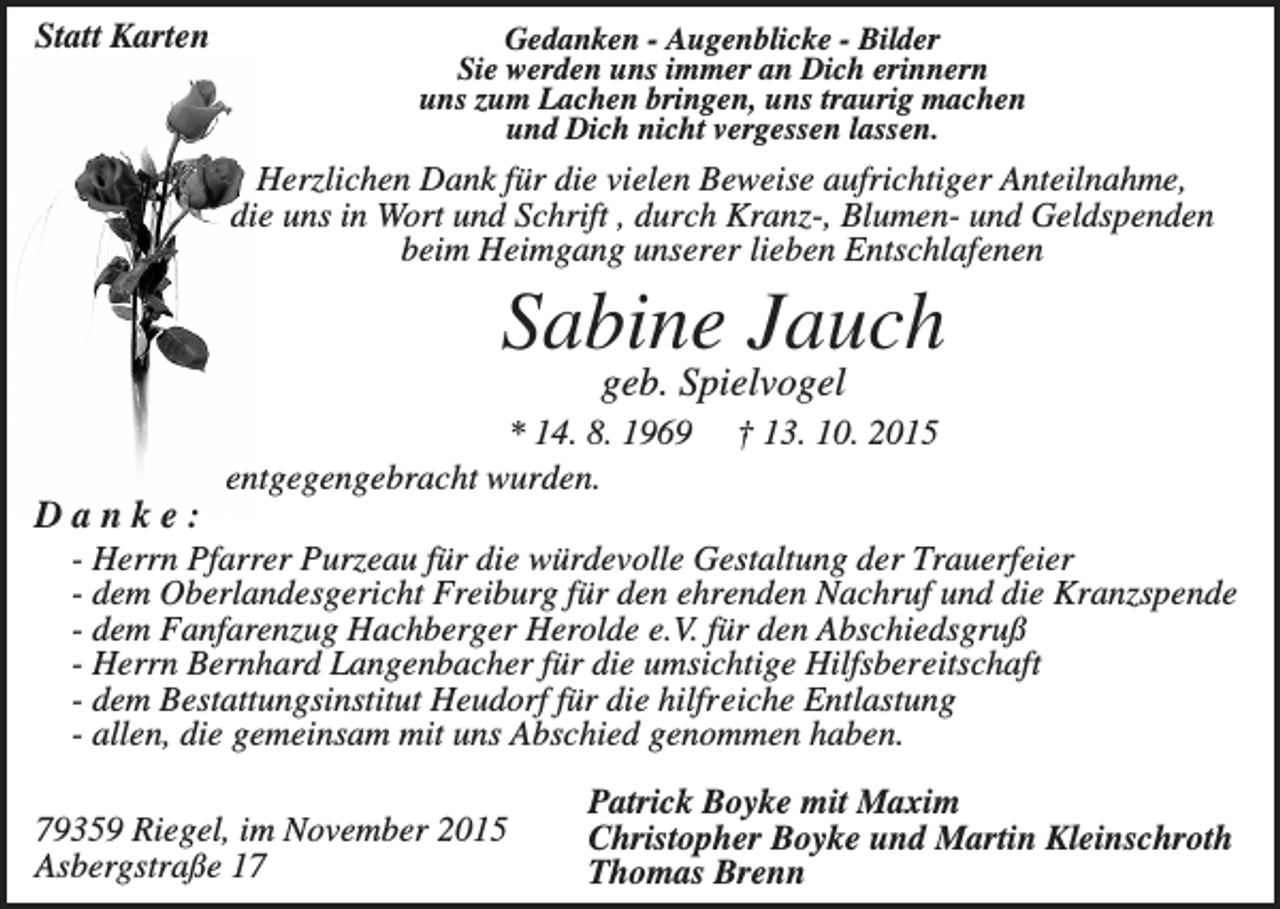 <p>Statt Karten</p><p>Gedanken - Augenblicke - Bilder<br />Sie werden uns immer an Dich erinnern<br />uns zum Lachen bringen, uns traurig machen<br />und Dich nicht vergessen lassen.</p><p>Herzlichen Dank für die vielen Beweise aufrichtiger Anteilnahme,<br />die uns in Wort und Schrift , durch Kranz-, Blumen- und Geldspenden<br />beim Heimgang unserer lieben Entschlafenen</p><p>Sabine Jauch<br />geb. Spielvogel<br />* 14. 8. 1969<br />entgegengebracht wurden.</p><p>† 13. 10. 2015</p><p>Danke:<br />- Herrn Pfarrer Purzeau für die würdevolle Gestaltung der Trauerfeier<br />- dem Oberlandesgericht Freiburg für den ehrenden Nachruf und die Kranzspende<br />- dem Fanfarenzug Hachberger Herolde e.V. für den Abschiedsgruß<br />- Herrn Bernhard Langenbacher für die umsichtige Hilfsbereitschaft<br />- dem Bestattungsinstitut Heudorf für die hilfreiche Entlastung<br />- allen, die gemeinsam mit uns Abschied genommen haben.<br />79359 Riegel, im November 2015<br />Asbergstraße 17</p><p>Patrick Boyke mit Maxim<br />Christopher Boyke und Martin Kleinschroth<br />Thomas Brenn</p>