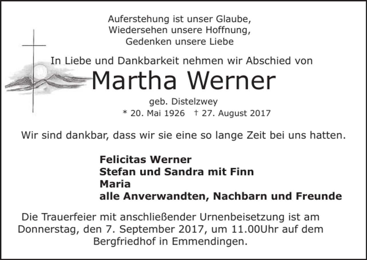 <p>Auferstehung<br />A uf e r st e h u n g i ist<br />st uunser<br />n s e r Glaube,<br />Gl a u b e,<br />Wi<br />e d e r s e h e n u unsere<br />n s e r e Hoffnung,<br />H off n u n g,<br />Wiedersehen<br />G e d e n k e n uunsere<br />n s e r e LiLiebe<br />e be<br />Gedenken</p><p>IInn Liebe<br />Li e b e und<br />u n d Dankbarkeit<br />D a n k b a r k eit nehmen<br />n e h m e n wir<br />wi r Abschied<br />A b s c hi e d von<br />von</p><p>MMartha<br />a rt h a Werner<br />W er n er<br />ggeb.<br />e b. Distelzwey<br />Di st el z w e y</p><p>** 220.<br />0. Mai<br />M ai 11</p><p>†† 227.<br />7. August<br />A u g u st 22</p><p>Wi<br />r sisind<br />n d d dankbar,<br />a n k b a r, d dass<br />a s s wir<br />wi r si<br />e eine<br />ei n e sso<br />o llange<br />a n g e Zeit<br />Z eit bbei<br />ei uuns<br />n s hhatten.<br />att e n.<br />Wir<br />sie<br />FFelicitas<br />eli ci t a s Werner<br />W er n er<br />SStefan<br />t e f a n uund<br />n d SSandra<br />a n d r a mit<br />mi t Finn<br />Fi n n<br />MMaria<br />a ri a<br />alle<br />all<br />e Anverwandten,<br />A n v e r w a n d t e n , Nachbarn<br />N a c h b a r n und<br />u n d Freunde<br />F re u n d e<br />Die<br />Di<br />e TrTrauerfeier<br />a u e rf ei e r mit<br />mit aanschließender<br />n s c hli e ß e n d e r Urnenbeisetzung<br />U r n e n b ei s et z u n g i ist<br />st aam<br />m<br />D o n n e r st a g, dden<br />e n 7.<br />e pt e m b e r 22017,<br />0 1 7, uum<br />m 11.00Uhr<br />. U h r auf<br />a uf dem<br />de m<br />Donnerstag,<br />7. SSeptember<br />Bergfriedhof<br />B e r gf ri e d h of i in<br />n EEmmendingen.<br />m m e n di n g e n.</p>