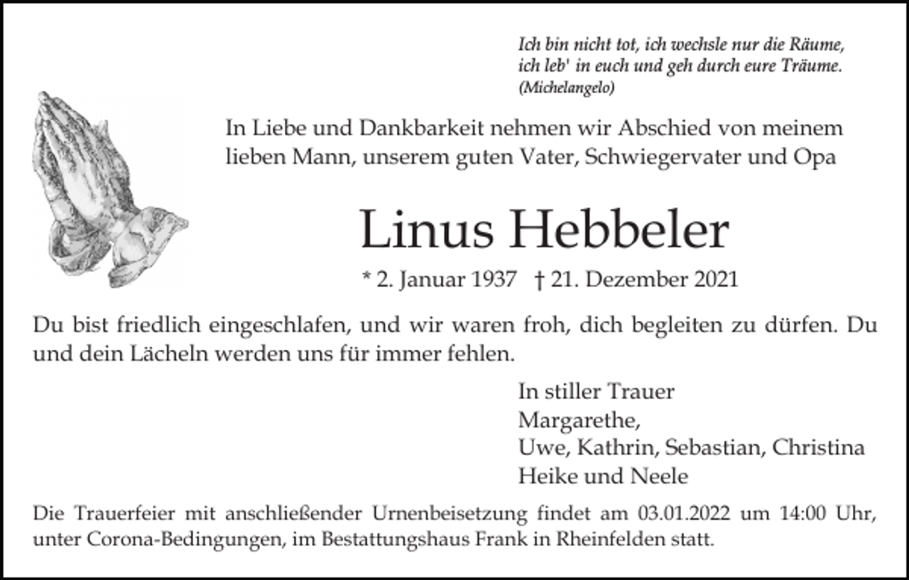 <p>Ich bin nicht tot, ich wechsle nur die Räume,<br />ich leb' in euch und geh durch eure Träume.<br />(Michelangelo)</p><p>In Liebe und Dankbarkeit nehmen wir Abschied von meinem<br />lieben Mann, unserem guten Vater, Schwiegervater und Opa</p><p>Linus Hebbeler<br />* 2. Januar 1937 † 21. Dezember 2021<br />Du bist friedlich eingeschlafen, und wir waren froh, dich begleiten zu dürfen. Du<br />und dein Lächeln werden uns für immer fehlen.<br />In stiller Trauer<br />Margarethe,<br />Uwe, Kathrin, Sebastian, Christina<br />Heike und Neele<br />Die Trauerfeier mit anschließender Urnenbeisetzung findet am 03.01.2022 um 14:00 Uhr,<br />unter Corona-Bedingungen, im Bestattungshaus Frank in Rheinfelden statt.</p>