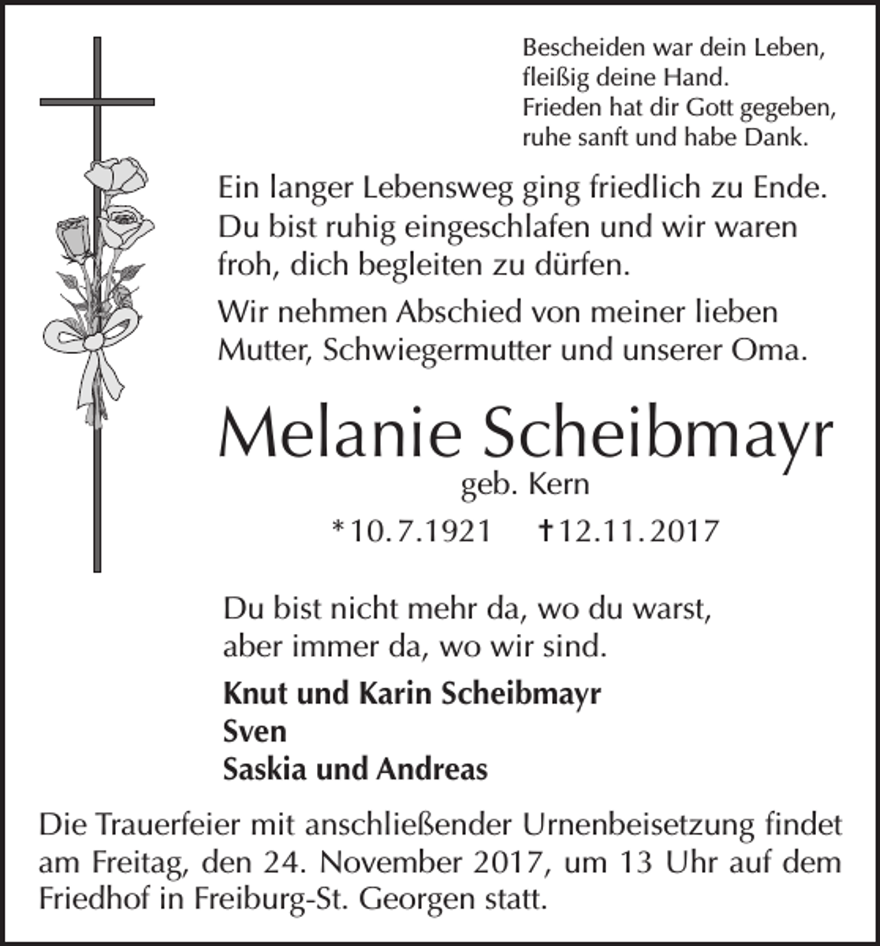 <p>Bescheiden war dein Leben,<br />fleißig deine Hand.<br />Frieden hat dir Gott gegeben,<br />ruhe sanft und habe Dank.</p><p>Ein langer Lebensweg ging friedlich zu Ende.<br />Du bist ruhig eingeschlafen und wir waren<br />froh, dich begleiten zu dürfen.<br />Wir nehmen Abschied von meiner lieben<br />Mutter, Schwiegermutter und unserer Oma.</p><p>Melanie Scheibmayr<br />geb. Kern<br />* 10. 7.1921 = 12.11. 2017</p><p>Du bist nicht mehr da, wo du warst,<br />aber immer da, wo wir sind.<br />Knut und Karin Scheibmayr<br />Sven<br />Saskia und Andreas<br />Die Trauerfeier mit anschließender Urnenbeisetzung findet<br />am Freitag, den 24. November 2017, um 13 Uhr auf dem<br />Friedhof in Freiburg-St. Georgen statt.</p>