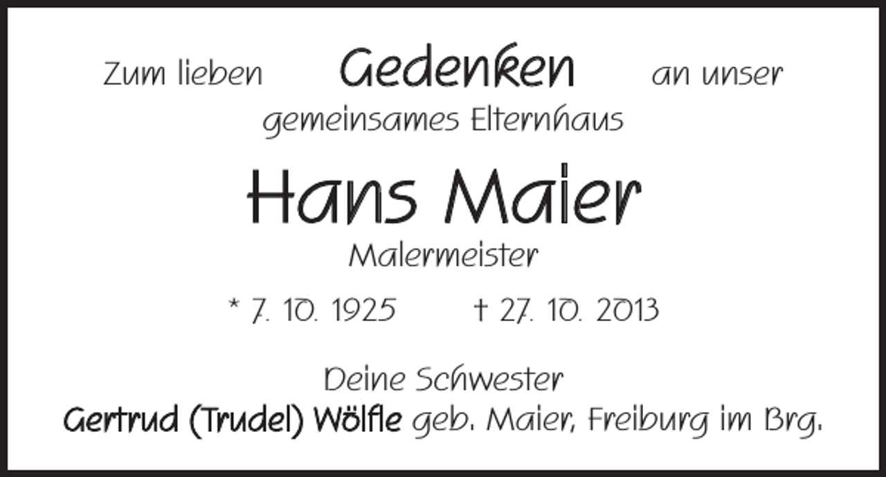 <p>Gedenken</p><p>Zum lieben<br />an unser<br />gemeinsames Elternhaus</p><p>Hans Maier<br />Malermeister</p><p>* 7. 10. 1925 † 27. 10. 2013<br />Deine Schwester<br />Gertrud (Trudel) Wölfle geb. Maier, Freiburg im Brg.</p>