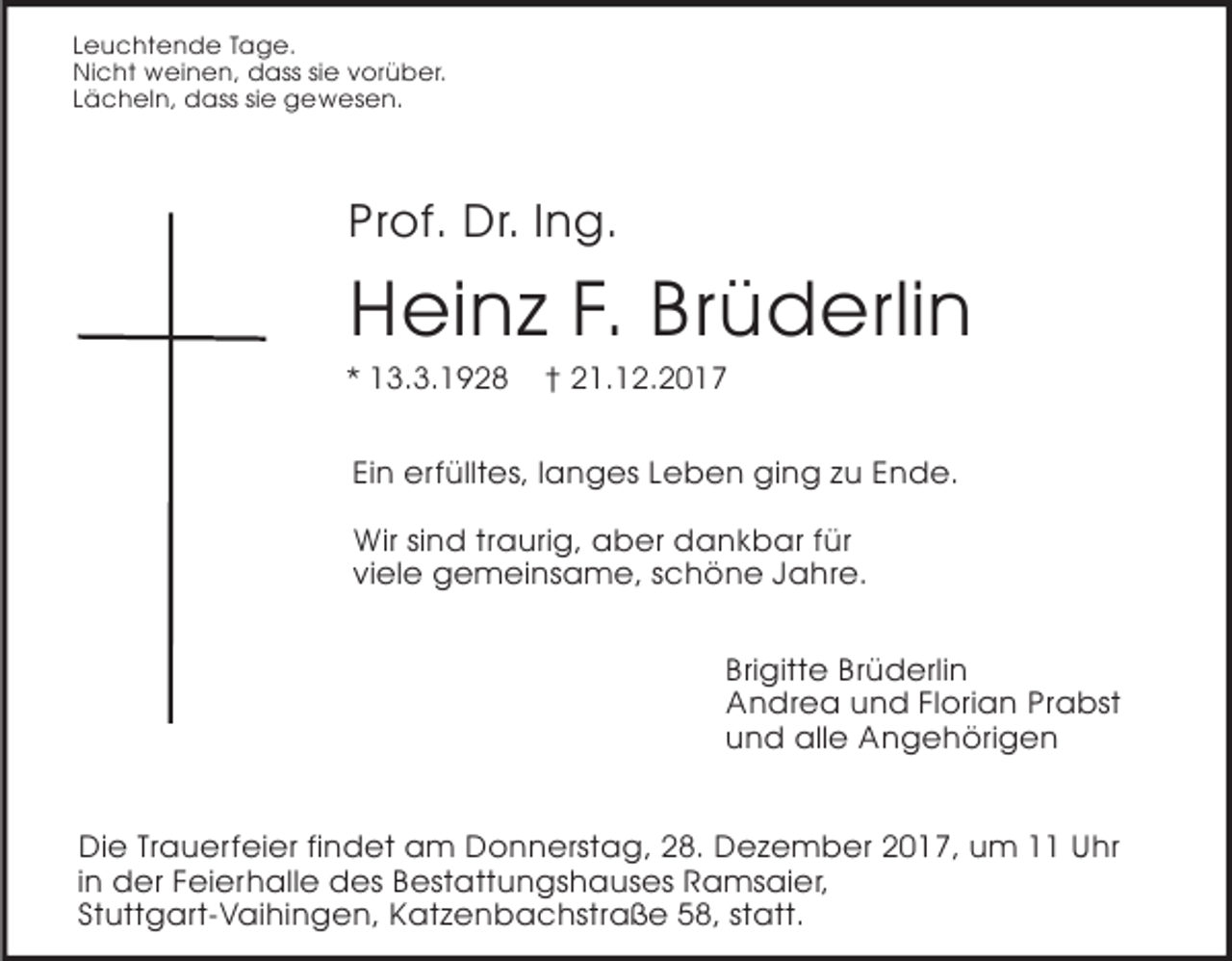 <p>Leuchtende Tage.<br />Nicht weinen, dass sie vorüber.<br />Lächeln, dass sie gewesen.</p><p>Prof. Dr. Ing.</p><p>Heinz F. Brüderlin<br />* 13.3.1928</p><p>† 21.12.2017</p><p>Ein erfülltes, langes Leben ging zu Ende.<br />Wir sind traurig, aber dankbar für<br />viele gemeinsame, schöne Jahre.<br />Brigitte Brüderlin<br />Andrea und Florian Prabst<br />und alle Angehörigen<br />Die Trauerfeier findet am Donnerstag, 28. Dezember 2017, um 11 Uhr<br />in der Feierhalle des Bestattungshauses Ramsaier,<br />Stuttgart-Vaihingen, Katzenbachstraße 58, statt.</p>