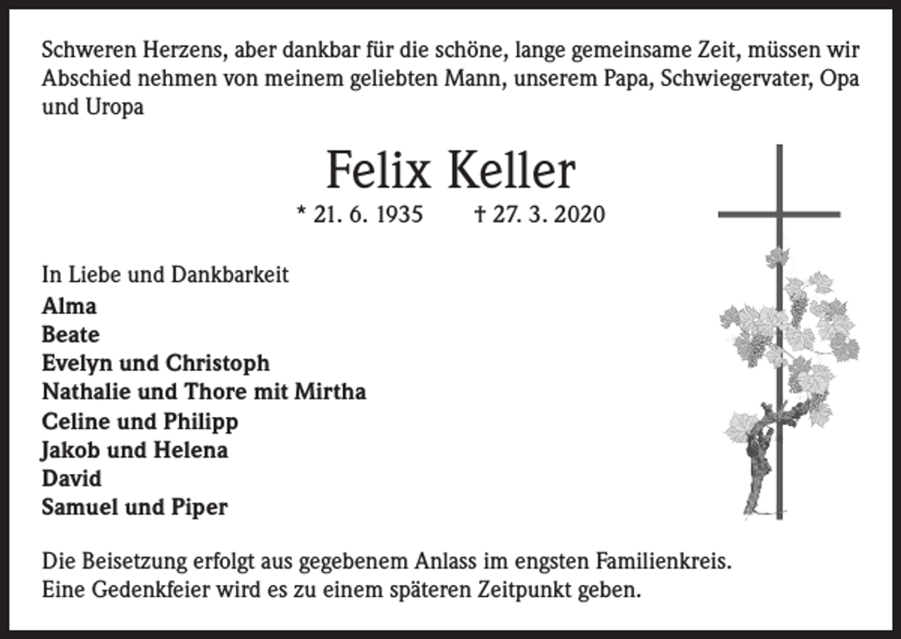 <p>Schweren Herzens, aber dankbar für die schöne, lange gemeinsame Zeit, müssen wir<br />Abschied nehmen von meinem geliebten Mann, unserem Papa, Schwiegervater, Opa<br />und Uropa</p><p>Felix Keller</p><p>* 21. 6. 1935 † 27. 3. 2020<br />In Liebe und Dankbarkeit<br />Alma<br />Beate<br />Evelyn und Christoph<br />Nathalie und Thore mit Mirtha<br />Celine und Philipp<br />Jakob und Helena<br />David<br />Samuel und Piper<br />Die Beisetzung erfolgt aus gegebenem Anlass im engsten Familienkreis.<br />Eine Gedenkfeier wird es zu einem späteren Zeitpunkt geben.</p>