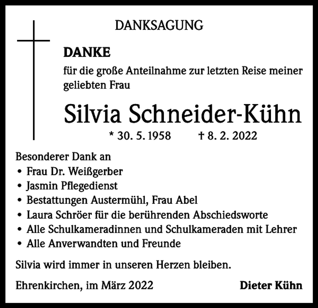 <p>DANKSAGUNG<br />DANKE<br />für die große Anteilnahme zur letzten Reise meiner<br />geliebten Frau</p><p>Silvia Schneider-Kühn<br />* 30. 5. 1958</p><p>† 8. 2. 2022</p><p>Besonderer Dank an<br />• Frau Dr. Weißgerber<br />• Jasmin Pflegedienst<br />• Bestattungen Austermühl, Frau Abel<br />• Laura Schröer für die berührenden Abschiedsworte<br />• Alle Schulkameradinnen und Schulkameraden mit Lehrer<br />• Alle Anverwandten und Freunde<br />Silvia wird immer in unseren Herzen bleiben.<br />Ehrenkirchen, im März 2022</p><p>Dieter Kühn</p>