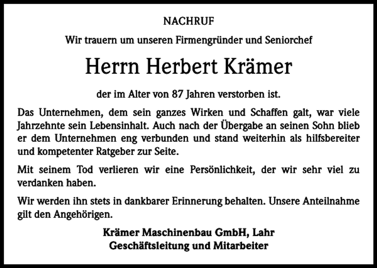 <p>NACHRUF<br />Wir trauern um unseren Firmengründer und Seniorchef</p><p>Herrn Herbert Krämer<br />der im Alter von 87 Jahren verstorben ist.<br />Das Unternehmen, dem sein ganzes Wirken und Schaffen galt, war viele<br />­Jahrzehnte sein Lebensinhalt. Auch nach der Übergabe an seinen Sohn blieb<br />er dem Unternehmen eng verbunden und stand weiterhin als hilfsbereiter­<br />und kompetenter Ratgeber zur Seite.<br />Mit seinem Tod verlieren wir eine Persönlichkeit, der wir sehr viel zu<br />­verdanken haben.<br />Wir werden ihn stets in dankbarer Erinnerung behalten. Unsere Anteilnahme<br />gilt den Angehörigen.<br />Krämer Maschinenbau GmbH, Lahr<br />Geschäftsleitung und Mitarbeiter</p>