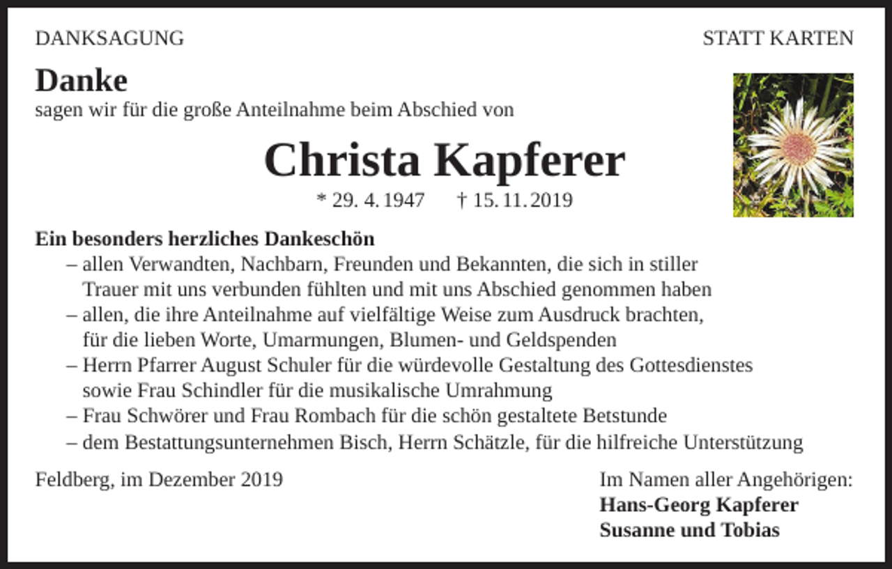 <p>DANKSAGUNG</p><p>STATT KARTEN</p><p>Danke</p><p>sagen wir für die große Anteilnahme beim Abschied von</p><p>Christa Kapferer<br />* 29. 4. 1947</p><p>† 15. 11. 2019</p><p>Ein besonders herzliches Dankeschön<br />– allen Verwandten, Nachbarn, Freunden und Bekannten, die sich in stiller<br />Trauer mit uns verbunden fühlten und mit uns Abschied genommen haben<br />– allen, die ihre Anteilnahme auf vielfältige Weise zum Ausdruck brachten,<br />für die lieben Worte, Umarmungen, Blumen- und Geldspenden<br />– Herrn Pfarrer August Schuler für die würdevolle Gestaltung des Gottesdienstes<br />sowie Frau Schindler für die musikalische Umrahmung<br />– Frau Schwörer und Frau Rombach für die schön gestaltete Betstunde<br />– dem Bestattungsunternehmen Bisch, Herrn Schätzle, für die hilfreiche Unterstützung<br />Feldberg, im Dezember 2019</p><p>Im Namen aller Angehörigen:<br />Hans-Georg Kapferer<br />Susanne und Tobias</p>
