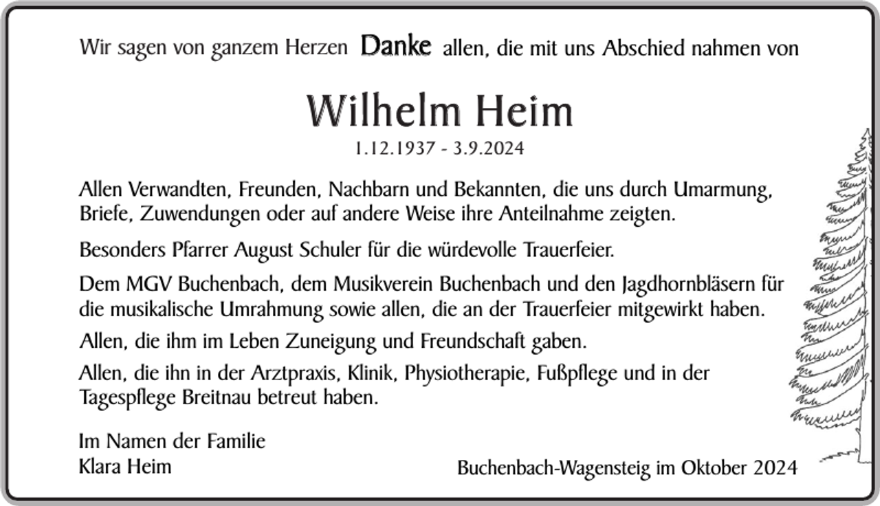 <p>Wir sagen von ganzem Herzen</p><p>Danke</p><p>allen, die mit uns Abschied nahmen von</p><p>W ilhelm Heim<br />1.12.1937 - 3.9.2024</p><p>Allen Verwandten, Freunden, Nachbarn und Bekannten, die uns durch Umarmung,<br />Briefe, Zuwendungen oder auf andere Weise ihre Anteilnahme zeigten.<br />Besonders Pfarrer August Schuler für die würdevolle Trauerfeier.<br />Dem MGV Buchenbach, dem Musikverein Buchenbach und den Jagdhornbläsern für<br />die musikalische Umrahmung sowie allen, die an der Trauerfeier mitgewirkt haben.<br />Allen, die ihm im Leben Zuneigung und Freundschaft gaben.<br />Allen, die ihn in der Arztpraxis, Klinik, Physiotherapie, Fußpflege und in der<br />Tagespflege Breitnau betreut haben.<br />Im Namen der Familie<br />Klara Heim</p><p>Buchenbach-Wagensteig im Oktober 2024</p>