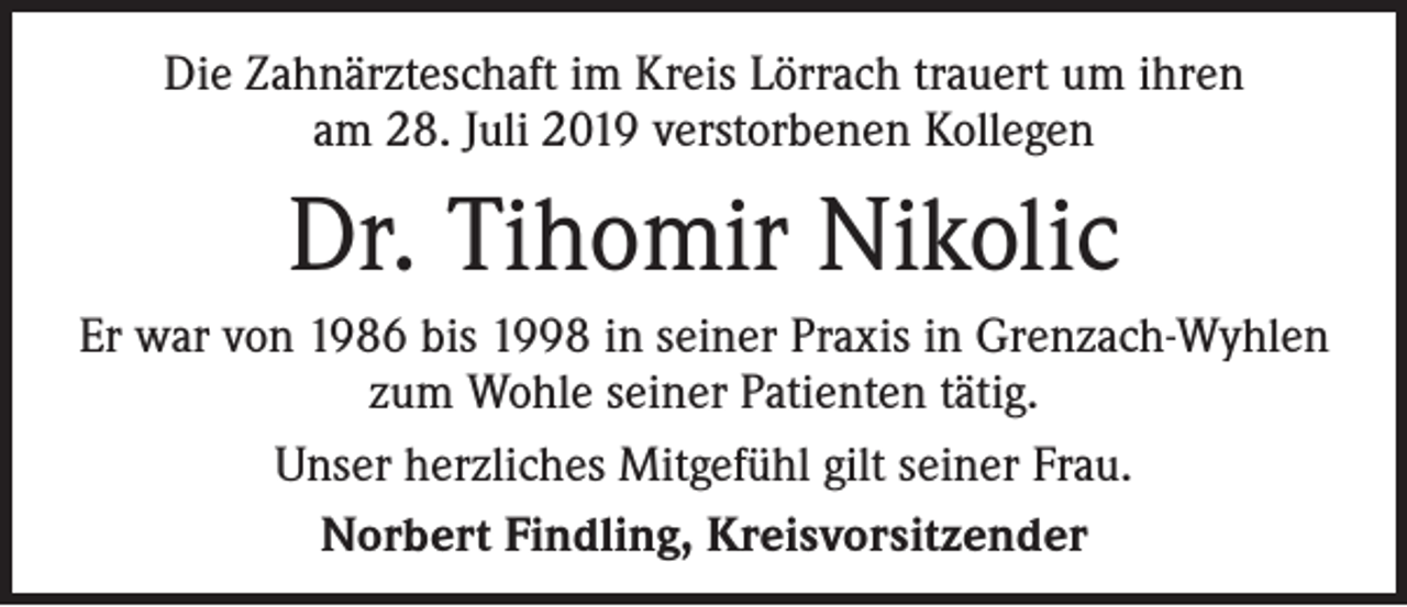 <p>Die Zahnärzteschaft im Kreis Lörrach trauert um ihren<br />am 28. Juli 2019 verstorbenen Kollegen</p><p>Dr. Tihomir Nikolic<br />Er war von 1986 bis 1998 in seiner Praxis in Grenzach-Wyhlen<br />zum Wohle seiner Patienten tätig.<br />Unser herzliches Mitgefühl gilt seiner Frau.<br />Norbert Findling, Kreisvorsitzender</p>