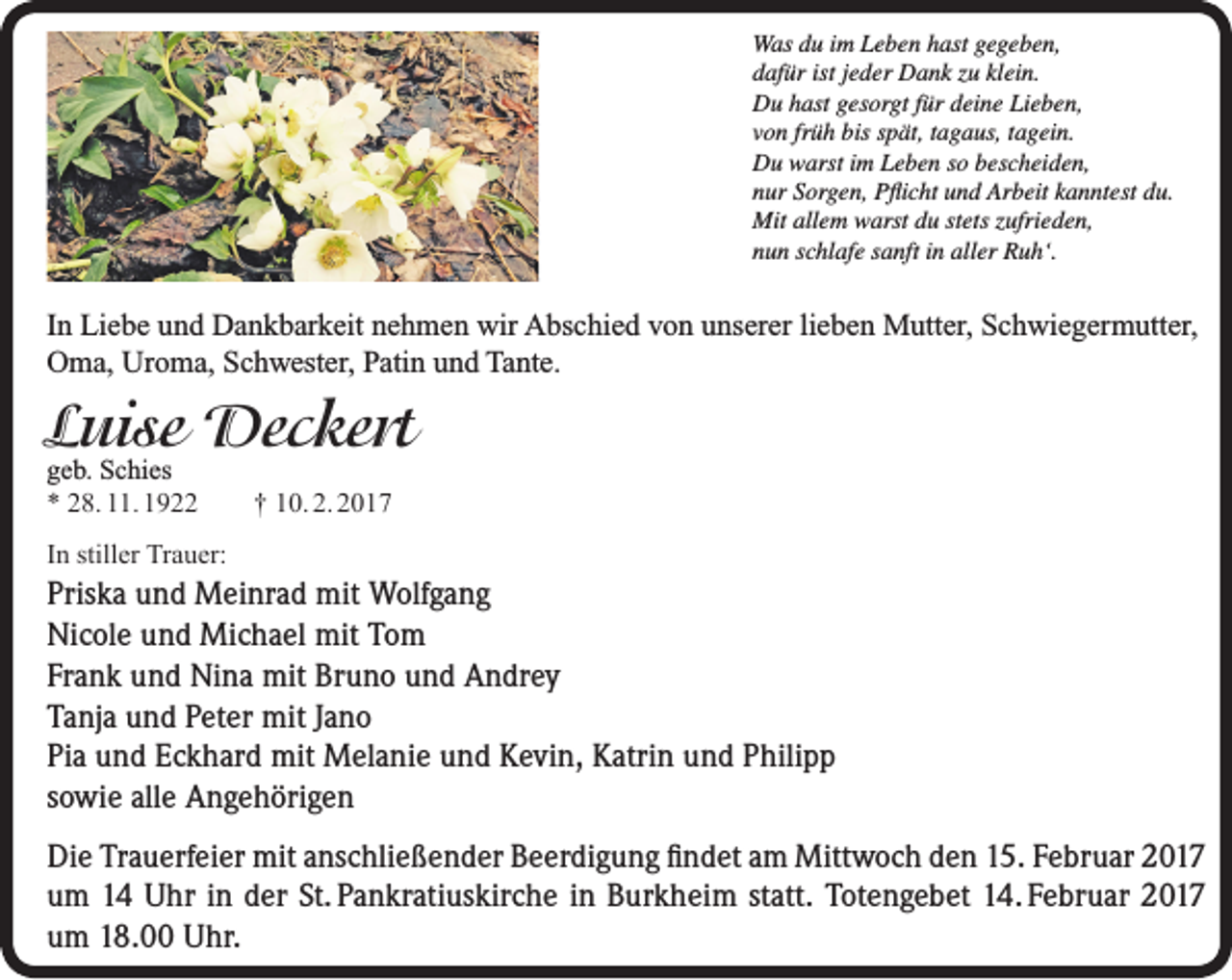 <p>Was du im Leben hast gegeben,<br />dafür ist jeder Dank zu klein.<br />Du hast gesorgt für deine Lieben,<br />von früh bis spät, tagaus, tagein.<br />Du warst im Leben so bescheiden,<br />nur Sorgen, Pflicht und Arbeit kanntest du.<br />Mit allem warst du stets zufrieden,<br />nun schlafe sanft in aller Ruh‘.</p><p>In Liebe und Dankbarkeit nehmen wir Abschied von unserer lieben Mutter, Schwiegermutter,<br />Oma, Uroma, Schwester, Patin und Tante.</p><p>Luise Deckert<br />geb. Schies<br />* 28. 11. 1922</p><p>† 10. 2. 2017</p><p>In stiller Trauer:</p><p>Priska und Meinrad mit Wolfgang<br />Nicole und Michael mit Tom<br />Frank und Nina mit Bruno und Andrey<br />Tanja und Peter mit Jano<br />Pia und Eckhard mit Melanie und Kevin, Katrin und Philipp<br />sowie alle Angehörigen<br />Die Trauerfeier mit anschließender Beerdigung findet am Mittwoch den 15. Februar 2017<br />um 14 Uhr in der St. Pankratiuskirche in Burkheim statt. Totengebet 14. Februar 2017<br />um 18.00 Uhr.</p>