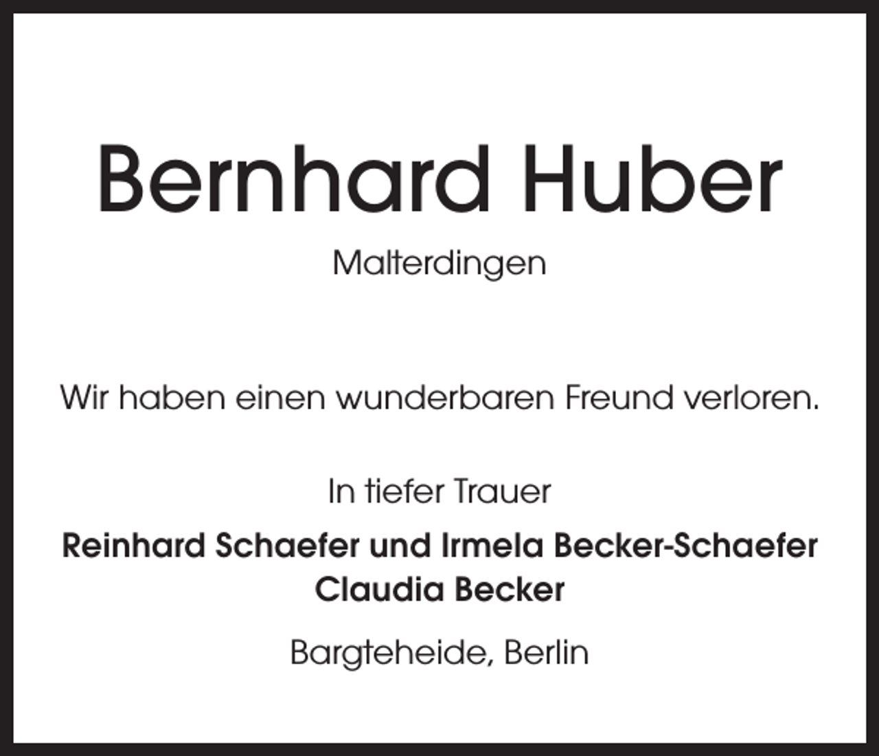 <p>Bernhard Huber<br />Malterdingen</p><p>Wir haben einen wunderbaren Freund verloren.<br />In tiefer Trauer<br />Reinhard Schaefer und Irmela Becker-Schaefer<br />Claudia Becker<br />Bargteheide, Berlin</p>