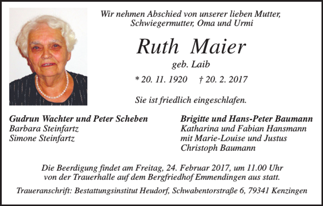 <p>Wir nehmen Abschied von unserer lieben Mutter,<br />Schwiegermutter, Oma und Urmi</p><p>Ruth Maier<br />geb. Laib<br />* 20. 11. 1920</p><p>† 20. 2. 2017</p><p>Sie ist friedlich eingeschlafen.<br />Gudrun Wachter und Peter Scheben<br />Barbara Steinfartz<br />Simone Steinfartz</p><p>Brigitte und Hans-Peter Baumann<br />Katharina und Fabian Hansmann<br />mit Marie-Louise und Justus<br />Christoph Baumann</p><p>Die Beerdigung findet am Freitag, 24. Februar 2017, um 11.00 Uhr<br />von der Trauerhalle auf dem Bergfriedhof Emmendingen aus statt.<br />Traueranschrift: Bestattungsinstitut Heudorf, Schwabentorstraße 6, 79341 Kenzingen</p>