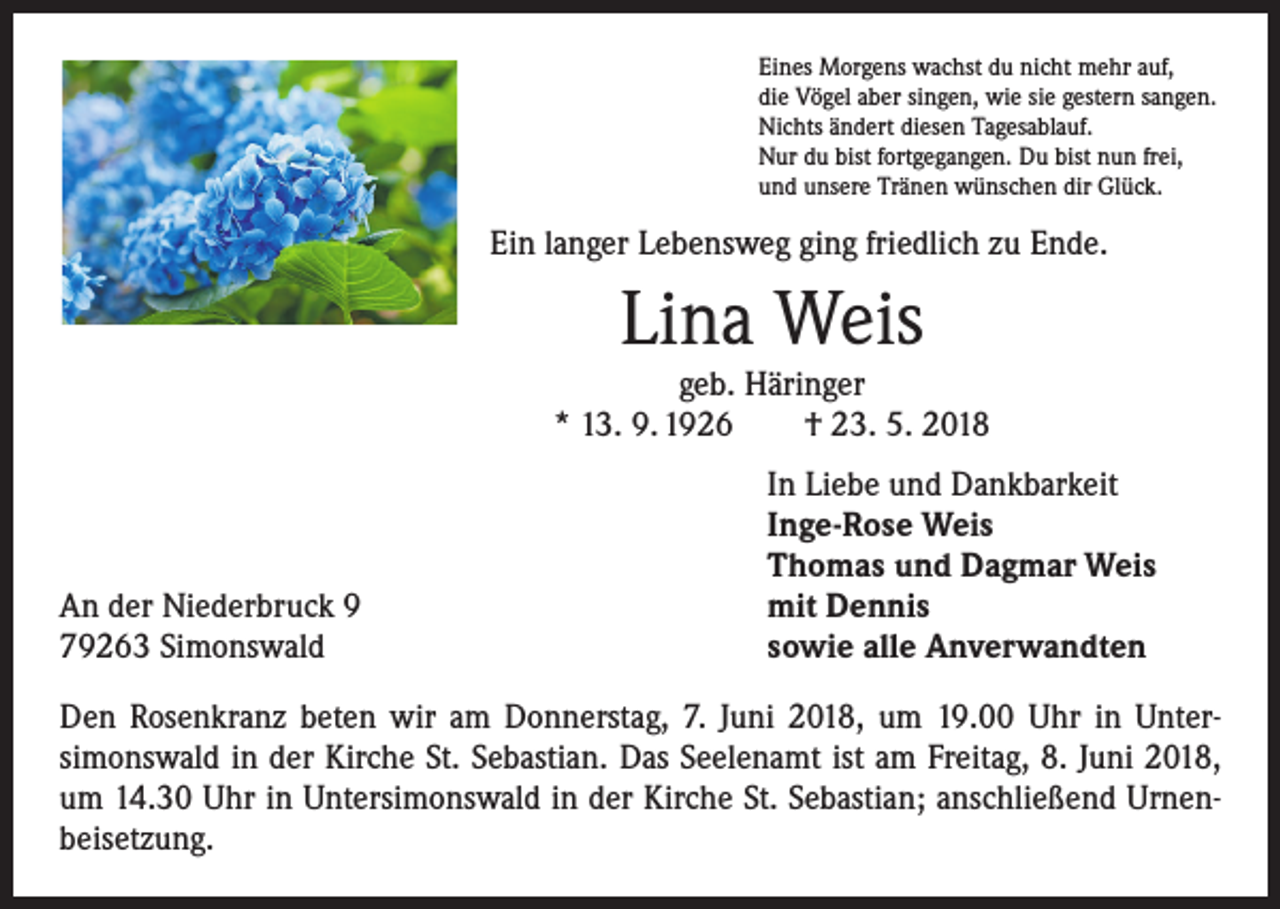 <p>Eines Morgens wachst du nicht mehr auf,<br />die Vögel aber singen, wie sie gestern sangen.<br />Nichts ändert diesen Tagesablauf.<br />Nur du bist fortgegangen. Du bist nun frei,<br />und unsere Tränen wünschen dir Glück.</p><p>Ein langer Lebensweg ging friedlich zu Ende.</p><p>Lina Weis</p><p>geb. Häringer<br />* 13. 9. 1926 † 23. 5. 2018</p><p>An der Niederbruck 9<br />79263 Simonswald</p><p>In Liebe und Dankbarkeit<br />Inge-Rose Weis<br />Thomas und Dagmar Weis<br />mit Dennis<br />sowie alle Anverwandten</p><p>Den Rosenkranz beten wir am Donnerstag, 7. Juni 2018, um 19.00 Uhr in Unter­<br />simonswald in der Kirche St. Sebastian. Das Seelenamt ist am Freitag, 8. Juni 2018,<br />um 14.30 Uhr in Untersimonswald in der Kirche St. Sebastian; anschließend Urnen­<br />beisetzung.</p>