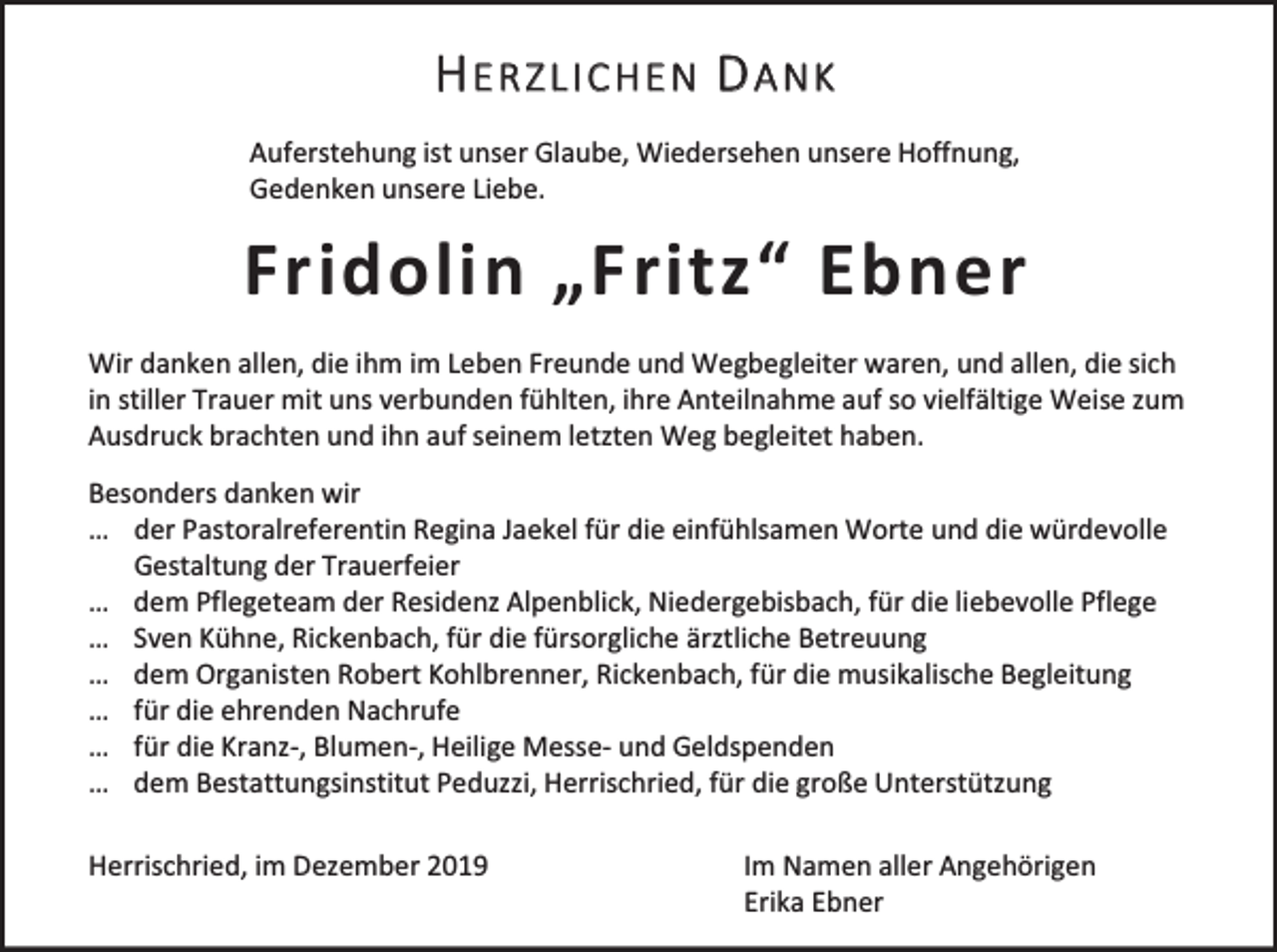 <p>HERZLICHEN DANK<br />Auferstehung ist unser Glaube, Wiedersehen unsere Hoffnung,<br />Gedenken unsere Liebe.</p><p>Fridolin „Fritz“ Ebner<br />Wir danken allen, die ihm im Leben Freunde und Wegbegleiter waren, und allen, die sich<br />in stiller Trauer mit uns verbunden fühlten, ihre Anteilnahme auf so vielfältige Weise zum<br />Ausdruck brachten und ihn auf seinem letzten Weg begleitet haben.<br />Besonders danken wir<br />… der Pastoralreferentin Regina Jaekel für die einfühlsamen Worte und die würdevolle<br />Gestaltung der Trauerfeier<br />… dem Pflegeteam der Residenz Alpenblick, Niedergebisbach, für die liebevolle Pflege<br />… Sven Kühne, Rickenbach, für die fürsorgliche ärztliche Betreuung<br />… dem Organisten Robert Kohlbrenner, Rickenbach, für die musikalische Begleitung<br />… für die ehrenden Nachrufe<br />… für die Kranz-, Blumen-, Heilige Messe- und Geldspenden<br />… dem Bestattungsinstitut Peduzzi, Herrischried, für die große Unterstützung</p><p>Herrischried, im Dezember 2019</p><p>Im Namen aller Angehörigen<br />Erika Ebner</p>
