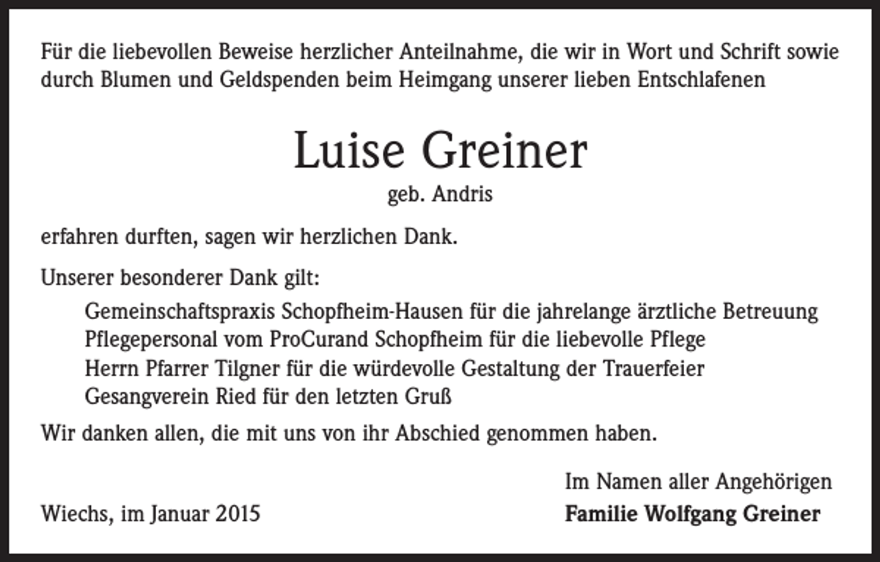 <p>Für die liebevollen Beweise herzlicher Anteilnahme, die wir in Wort und Schrift sowie<br />durch Blumen und Geldspenden beim Heimgang unserer lieben Entschlafenen</p><p>Luise Greiner<br />geb. Andris</p><p>erfahren durften, sagen wir herzlichen Dank.<br />Unserer besonderer Dank gilt:<br />Gemeinschaftspraxis Schopfheim-Hausen für die jahrelange ärztliche Betreuung<br />Pflegepersonal vom ProCurand Schopfheim für die liebevolle Pflege<br />Herrn Pfarrer Tilgner für die würdevolle Gestaltung der Trauerfeier<br />Gesangverein Ried für den letzten Gruß<br />Wir danken allen, die mit uns von ihr Abschied genommen haben.</p><p>Wiechs, im Januar 2015</p><p>Im Namen aller Angehörigen<br />Familie Wolfgang Greiner</p>