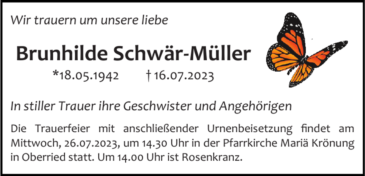 <p>Wir trauern um unsere liebe</p><p>Brunhilde Schwär-Müller<br />*18.05.1942</p><p>† 16.07.2023</p><p>In stiller Trauer ihre Geschwister und Angehörigen<br />Die Trauerfeier mit anschließender Urnenbeisetzung findet am<br />Mittwoch, 26.07.2023, um 14.30 Uhr in der Pfarrkirche Mariä Krönung<br />in Oberried statt. Um 14.00 Uhr ist Rosenkranz.</p>