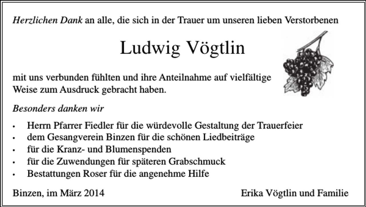 <p>Herzlichen Dank an alle, die sich in der Trauer um unseren lieben Verstorbenen</p><p>Ludwig Vögtlin<br />mit uns verbunden fühlten und ihre Anteilnahme auf vielfältige<br />Weise zum Ausdruck gebracht haben.<br />Besonders danken wir<br />•<br />•<br />•<br />•<br />•</p><p>Herrn Pfarrer Fiedler für die würdevolle Gestaltung der Trauerfeier<br />dem Gesangverein Binzen für die schönen Liedbeiträge<br />für die Kranz- und Blumenspenden<br />für die Zuwendungen für späteren Grabschmuck<br />Bestattungen Roser für die angenehme Hilfe</p><p>Binzen, im März 2014</p><p>Erika Vögtlin und Familie</p>