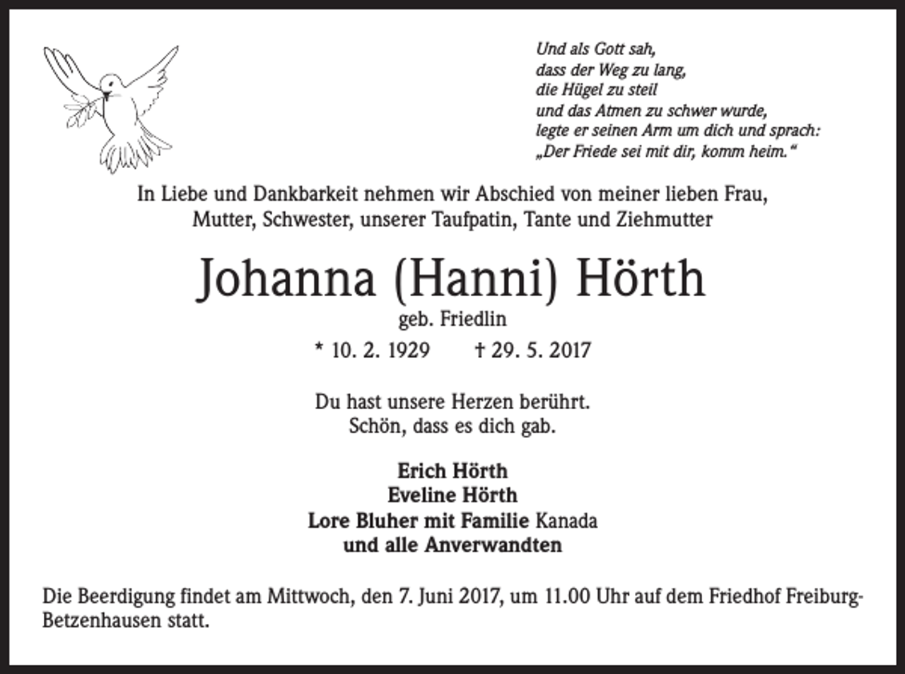 <p>Und als Gott sah,<br />dass der Weg zu lang,<br />die Hügel zu steil<br />und das Atmen zu schwer wurde,<br />legte er seinen Arm um dich und sprach:<br />„Der Friede sei mit dir, komm heim.“</p><p>In Liebe und Dankbarkeit nehmen wir Abschied von meiner lieben Frau,<br />Mutter, Schwester, unserer Taufpatin, Tante und Ziehmutter</p><p>Johanna (Hanni) Hörth<br />geb. Friedlin<br />* 10. 2. 1929 † 29. 5. 2017<br />Du hast unsere Herzen berührt.<br />Schön, dass es dich gab.<br />Erich Hörth<br />Eveline Hörth<br />Lore Bluher mit Familie Kanada<br />und alle Anverwandten<br />Die Beerdigung findet am Mittwoch, den 7. Juni 2017, um 11.00 Uhr auf dem Friedhof FreiburgBetzenhausen statt.</p>