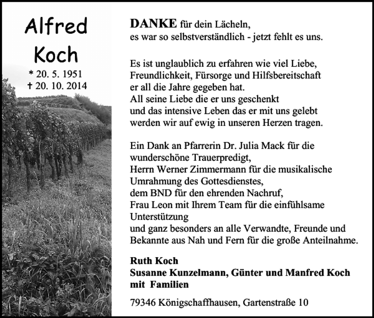 <p>Alfred<br />Koch<br />* 20. 5. 1951<br /> 20. 10. 2014</p><p>DANKE für dein Lächeln,</p><p>es war so selbstverständlich - jetzt fehlt es uns.</p><p>Es ist unglaublich zu erfahren wie viel Liebe,<br />Freundlichkeit, Fürsorge und Hilfsbereitschaft<br />er all die Jahre gegeben hat.<br />All seine Liebe die er uns geschenkt<br />und das intensive Leben das er mit uns gelebt<br />werden wir auf ewig in unseren Herzen tragen.<br />Ein Dank an Pfarrerin Dr. Julia Mack für die<br />wunderschöne Trauerpredigt,<br />Herrn Werner Zimmermann für die musikalische<br />Umrahmung des Gottesdienstes,<br />dem BND für den ehrenden Nachruf,<br />Frau Leon mit Ihrem Team für die einfühlsame<br />Unterstützung<br />und ganz besonders an alle Verwandte, Freunde und<br />Bekannte aus Nah und Fern für die große Anteilnahme.<br />Ruth Koch<br />Susanne Kunzelmann, Günter und Manfred Koch<br />mit Familien<br />79346 Königschaffhausen, Gartenstraße 10</p>