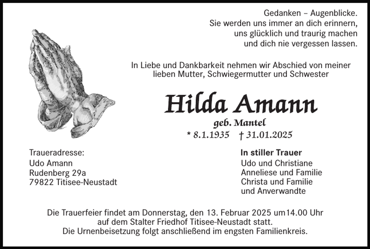 <p>Gedanken – Augenblicke.<br />Sie werden uns immer an dich erinnern,<br />uns glücklich und traurig machen<br />und dich nie vergessen lassen.<br />In Liebe und Dankbarkeit nehmen wir Abschied von meiner<br />lieben Mutter, Schwiegermutter und Schwester</p><p>Hilda Amann<br />geb. Mantel<br />* 8.1.1935 † 31.01.2025</p><p>Traueradresse:<br />Udo Amann<br />Rudenberg 29a<br />79822 Titisee-Neustadt</p><p>In stiller Trauer<br />Udo und Christiane<br />Anneliese und Familie<br />Christa und Familie<br />und Anverwandte</p><p>Die Trauerfeier findet am Donnerstag, den 13. Februar 2025 um14.00 Uhr<br />auf dem Stalter Friedhof Titisee-Neustadt statt.<br />Die Urnenbeisetzung folgt anschließend im engsten Familienkreis.</p>