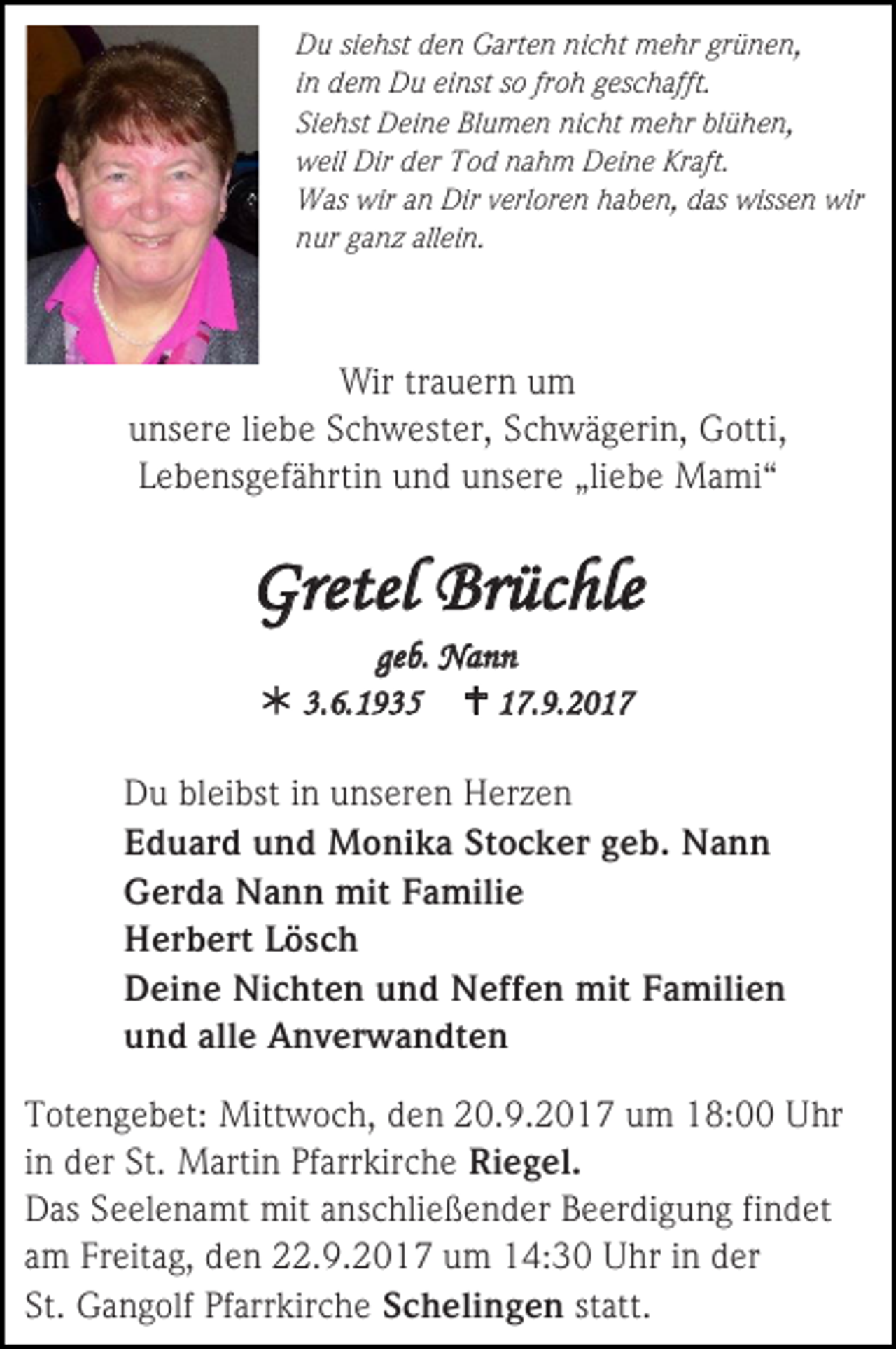 <p>Du siehst den Garten nicht mehr grünen,<br />in dem Du einst so froh geschafft.<br />Siehst Deine Blumen nicht mehr blühen,<br />weil Dir der Tod nahm Deine Kraft.<br />Was wir an Dir verloren haben, das wissen wir<br />nur ganz allein.</p><p>Wir trauern um<br />unsere liebe Schwester, Schwägerin, Gotti,<br />Lebensgefährtin und unsere „liebe Mami“</p><p>Gretel Brüchle<br />geb. Nann<br /> 3.6.1935  17.9.2017<br />Du bleibst in unseren Herzen<br />Eduard und Monika Stocker geb. Nann<br />Gerda Nann mit Familie<br />Herbert Lösch<br />Deine Nichten und Neffen mit Familien<br />und alle Anverwandten<br />Totengebet: Mittwoch, den 20.9.2017 um 18:00 Uhr<br />in der St. Martin Pfarrkirche Riegel.<br />Das Seelenamt mit anschließender Beerdigung findet<br />am Freitag, den 22.9.2017 um 14:30 Uhr in der<br />St. Gangolf Pfarrkirche Schelingen statt.</p>