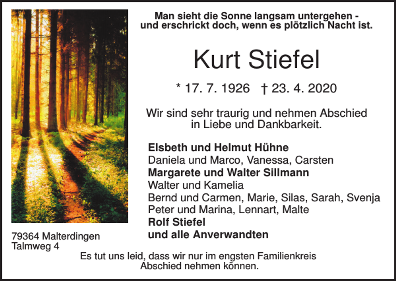 <p>Man sieht die Sonne langsam untergehen und erschrickt doch, wenn es plötzlich Nacht ist.</p><p>Kurt Stiefel<br />* 17. 7. 1926 † 23. 4. 2020<br />Wir sind sehr traurig und nehmen Abschied<br />in Liebe und Dankbarkeit.<br />Elsbeth und Helmut Hühne<br />Daniela und Marco, Vanessa, Carsten<br />Margarete und Walter Sillmann<br />Walter und Kamelia<br />Bernd und Carmen, Marie, Silas, Sarah, Svenja<br />Peter und Marina, Lennart, Malte<br />Rolf Stiefel<br />und alle Anverwandten</p><p>79364 Malterdingen<br />Talmweg 4<br />Es tut uns leid, dass wir nur im engsten Familienkreis<br />Abschied nehmen können.</p>