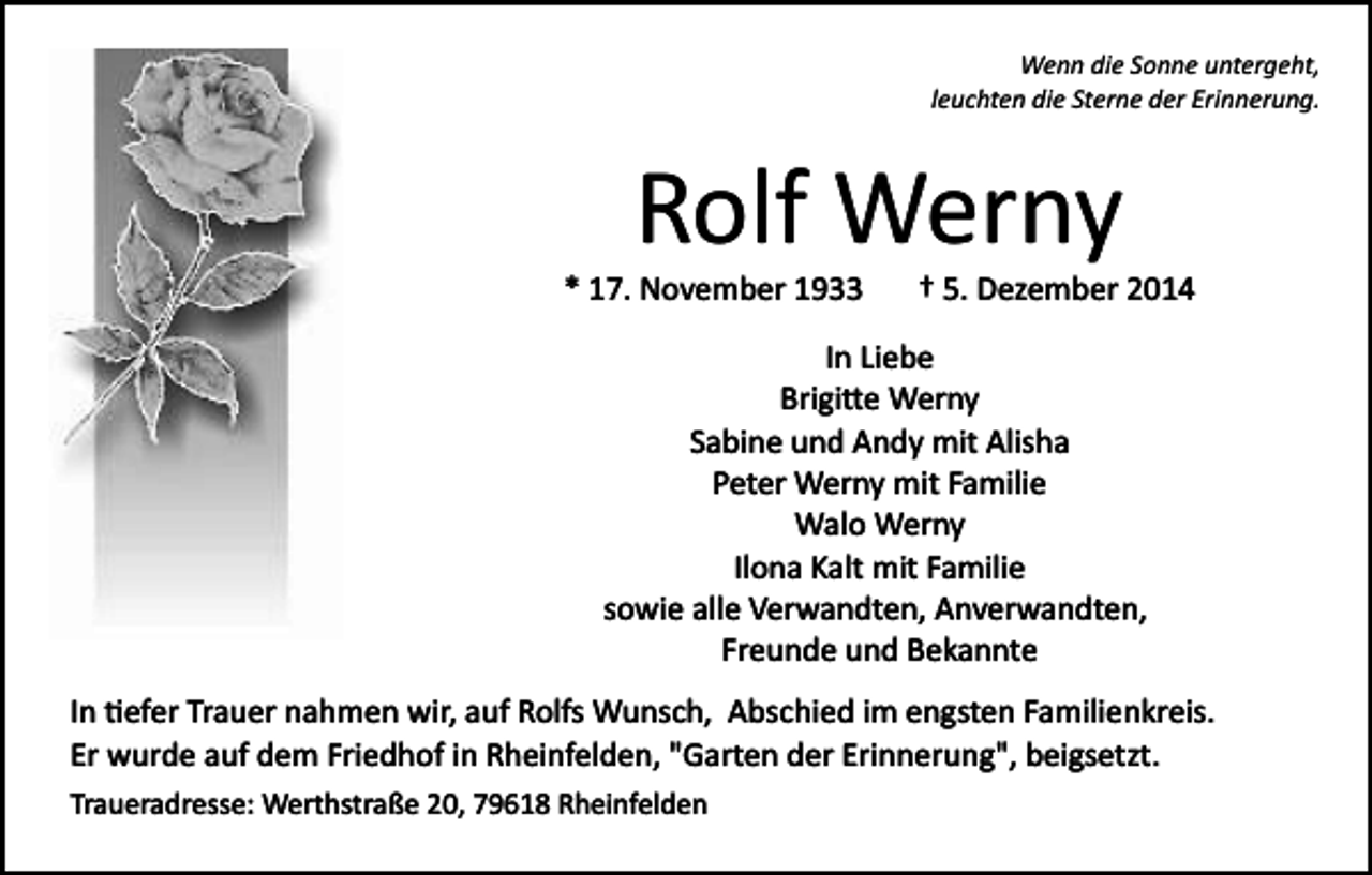 <p>Wenn die Sonne untergeht,<br />leuchten die Sterne der Erinnerung.</p><p>Rolf Werny<br />* 17. November 1933</p><p>† 5. Dezember 2014</p><p>In Liebe<br />Brigi�e Werny<br />Sabine und Andy mit Alisha<br />Peter Werny mit Familie<br />Walo Werny<br />Ilona Kalt mit Familie<br />sowie alle Verwandten, Anverwandten,<br />Freunde und Bekannte<br />In �efer Trauer nahmen wir, auf Rolfs Wunsch, Abschied im engsten Familienkreis.<br />Er wurde auf dem Friedhof in Rheinfelden, "Garten der Erinnerung", beigsetzt.<br />Traueradresse: Werthstraße 20, 79618 Rheinfelden</p>