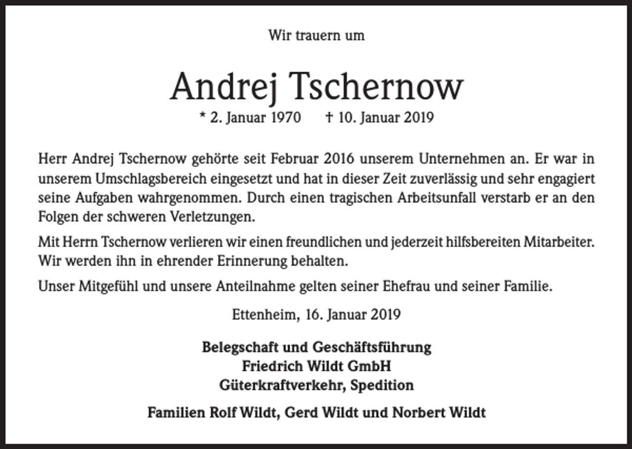 <p>Wir trauern um</p><p>Andrej Tschernow<br />* 2. Januar 1970</p><p>† 10. Januar 2019</p><p>Herr Andrej Tschernow gehörte seit Februar 2016 unserem Unternehmen an. Er war in<br />unserem Umschlagsbereich eingesetzt und hat in dieser Zeit zuverlässig und sehr engagiert<br />seine Aufgaben wahrgenommen. Durch einen tragischen Arbeitsunfall verstarb er an den<br />Folgen der schweren Verletzungen.<br />Mit Herrn Tschernow verlieren wir einen freundlichen und jederzeit hilfsbereiten Mitarbeiter.<br />Wir werden ihn in ehrender Erinnerung behalten.<br />Unser Mitgefühl und unsere Anteilnahme gelten seiner Ehefrau und seiner Familie.<br />Ettenheim, 16. Januar 2019<br />Belegschaft und Geschäftsführung<br />Friedrich Wildt GmbH<br />Güterkraftverkehr, Spedition<br />Familien Rolf Wildt, Gerd Wildt und Norbert Wildt</p>