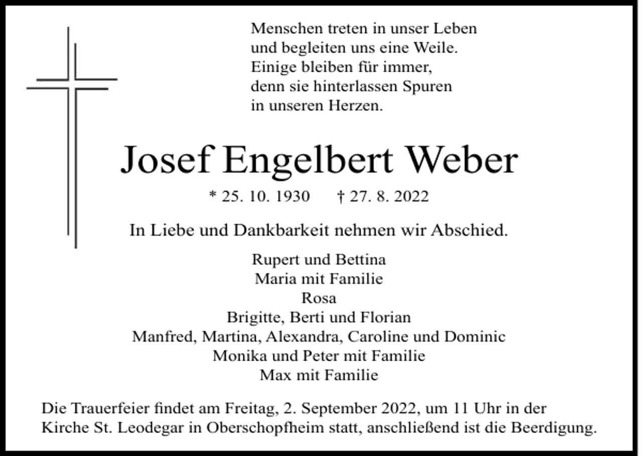 <p>Menschen treten in unser Leben<br />und begleiten uns eine Weile.<br />Einige bleiben für immer,<br />denn sie hinterlassen Spuren<br />in unseren Herzen.</p><p>Josef Engelbert Weber<br />* 25. 10. 1930</p><p>† 27. 8. 2022</p><p>In Liebe und Dankbarkeit nehmen wir Abschied.<br />Rupert und Bettina<br />Maria mit Familie<br />Rosa<br />Brigitte, Berti und Florian<br />Manfred, Martina, Alexandra, Caroline und Dominic<br />Monika und Peter mit Familie<br />Max mit Familie<br />Die Trauerfeier ﬁndet am Freitag, 2. September 2022, um 11 Uhr in der<br />Kirche St. Leodegar in Oberschopfheim statt, anschließend ist die Beerdigung.</p>