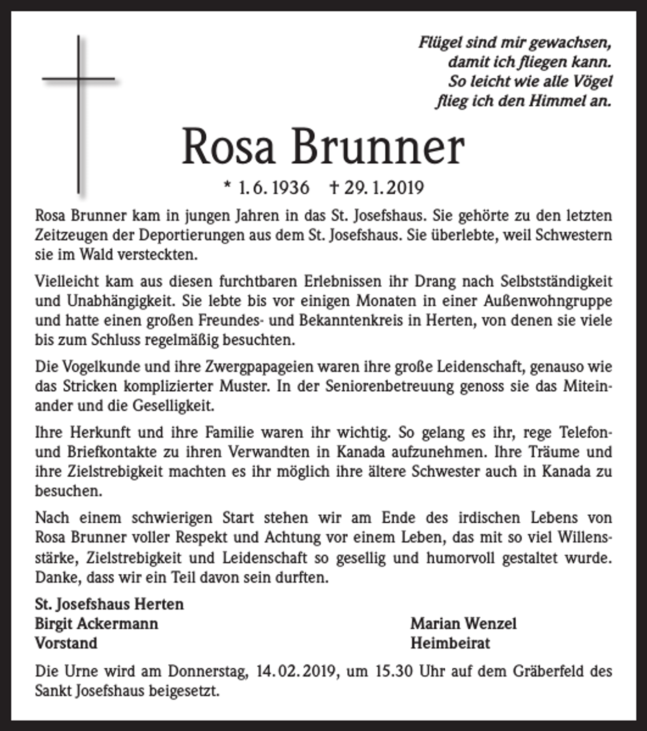 <p>Flügel sind mir gewachsen,<br />damit ich fliegen kann.<br />So leicht wie alle Vögel<br />flieg ich den Himmel an.</p><p>Rosa Brunner<br />* 1. 6. 1936 † 29. 1. 2019</p><p>Rosa Brunner kam in jungen Jahren in das St. Josefshaus. Sie gehörte zu den letzten<br />Zeitzeugen der Deportierungen aus dem St. Josefshaus. Sie überlebte, weil Schwestern<br />sie im Wald versteckten.<br />Vielleicht kam aus diesen furchtbaren Erlebnissen ihr Drang nach Selbstständigkeit<br />und Unabhängigkeit. Sie lebte bis vor einigen Monaten in einer Außenwohngruppe<br />und hatte einen großen Freundes- und Bekanntenkreis in Herten, von denen sie viele<br />bis zum Schluss regelmäßig besuchten.<br />Die Vogelkunde und ihre Zwergpapageien waren ihre große Leidenschaft, genauso wie<br />das Stricken komplizierter Muster. In der Seniorenbetreuung genoss sie das Miteinander und die Geselligkeit.<br />Ihre Herkunft und ihre Familie waren ihr wichtig. So gelang es ihr, rege Telefonund Briefkontakte zu ihren Verwandten in Kanada aufzunehmen. Ihre Träume und<br />ihre Zielstrebigkeit machten es ihr möglich ihre ältere Schwester auch in Kanada zu<br />besuchen.<br />Nach einem schwierigen Start stehen wir am Ende des irdischen Lebens von<br />Rosa Brunner voller Respekt und Achtung vor einem Leben, das mit so viel Willensstärke, Zielstrebigkeit und Leidenschaft so gesellig und humorvoll gestaltet wurde.<br />Danke, dass wir ein Teil davon sein durften.<br />St. Josefshaus Herten<br />Birgit Ackermann<br />Vorstand</p><p>Marian Wenzel<br />Heimbeirat</p><p>Die Urne wird am Donnerstag, 14. 02. 2019, um 15.30 Uhr auf dem Gräberfeld des<br />Sankt Josefshaus beigesetzt.</p>