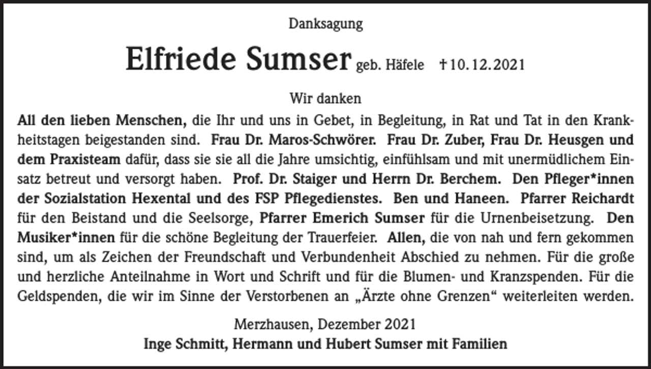 <p>Danksagung</p><p>Elfriede Sumser geb. Häfele</p><p>† 10. 12. 2021</p><p>Wir danken<br />All den lieben Menschen, die Ihr und uns in Gebet, in Begleitung, in Rat und Tat in den Krankheitstagen beigestanden sind. Frau Dr. Maros-Schwörer. Frau Dr. Zuber, Frau Dr. Heusgen und<br />dem Praxisteam dafür, dass sie sie all die Jahre umsichtig, einfühlsam und mit unermüdlichem Einsatz betreut und versorgt haben. Prof. Dr. Staiger und Herrn Dr. Berchem. Den Pfleger*innen<br />der Sozialstation Hexental und des FSP Pflegedienstes. Ben und Haneen. Pfarrer Reichardt<br />für den Beistand und die Seelsorge, Pfarrer Emerich Sumser für die Urnenbeisetzung. Den<br />Musiker*innen für die schöne Begleitung der Trauerfeier. Allen, die von nah und fern gekommen<br />sind, um als Zeichen der Freundschaft und Verbundenheit Abschied zu nehmen. Für die große<br />und herzliche Anteilnahme in Wort und Schrift und für die Blumen- und Kranzspenden. Für die<br />Geldspenden, die wir im Sinne der Verstorbenen an „Ärzte ohne Grenzen“ weiterleiten werden.<br />Merzhausen, Dezember 2021<br />Inge Schmitt, Hermann und Hubert Sumser mit Familien</p>