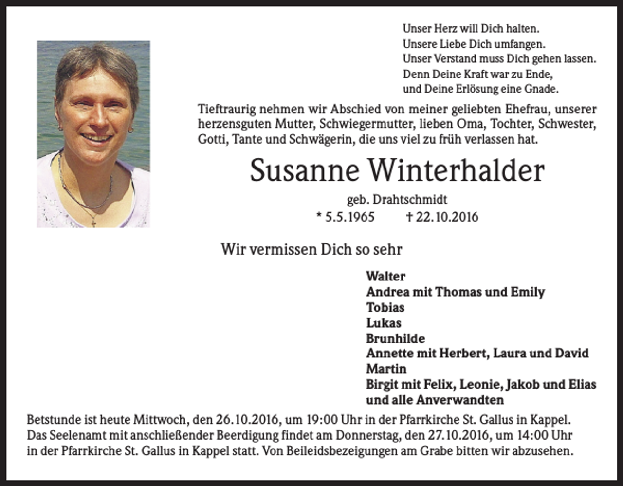 <p>Unser Herz will Dich halten.<br />Unsere Liebe Dich umfangen.<br />Unser Verstand muss Dich gehen lassen.<br />Denn Deine Kraft war zu Ende,<br />und Deine Erlösung eine Gnade.</p><p>Tieftraurig nehmen wir Abschied von meiner geliebten Ehefrau, unserer<br />herzensguten Mutter, Schwiegermutter, lieben Oma, Tochter, Schwester,<br />Gotti, Tante und Schwägerin, die uns viel zu früh verlassen hat.</p><p>Susanne Winterhalder<br />geb. Drahtschmidt<br />* 5.5.1965<br />† 22.10.2016</p><p>Wir vermissen Dich so sehr<br />Walter<br />Andrea mit Thomas und Emily<br />Tobias<br />Lukas<br />Brunhilde<br />Annette mit Herbert, Laura und David<br />Martin<br />Birgit mit Felix, Leonie, Jakob und Elias<br />und alle Anverwandten<br />Betstunde ist heute Mittwoch, den 26.10.2016, um 19:00 Uhr in der Pfarrkirche St. Gallus in Kappel.<br />Das Seelenamt mit anschließender Beerdigung findet am Donnerstag, den 27.10.2016, um 14:00 Uhr<br />in der Pfarrkirche St. Gallus in Kappel statt. Von Beileidsbezeigungen am Grabe bitten wir abzusehen.</p>