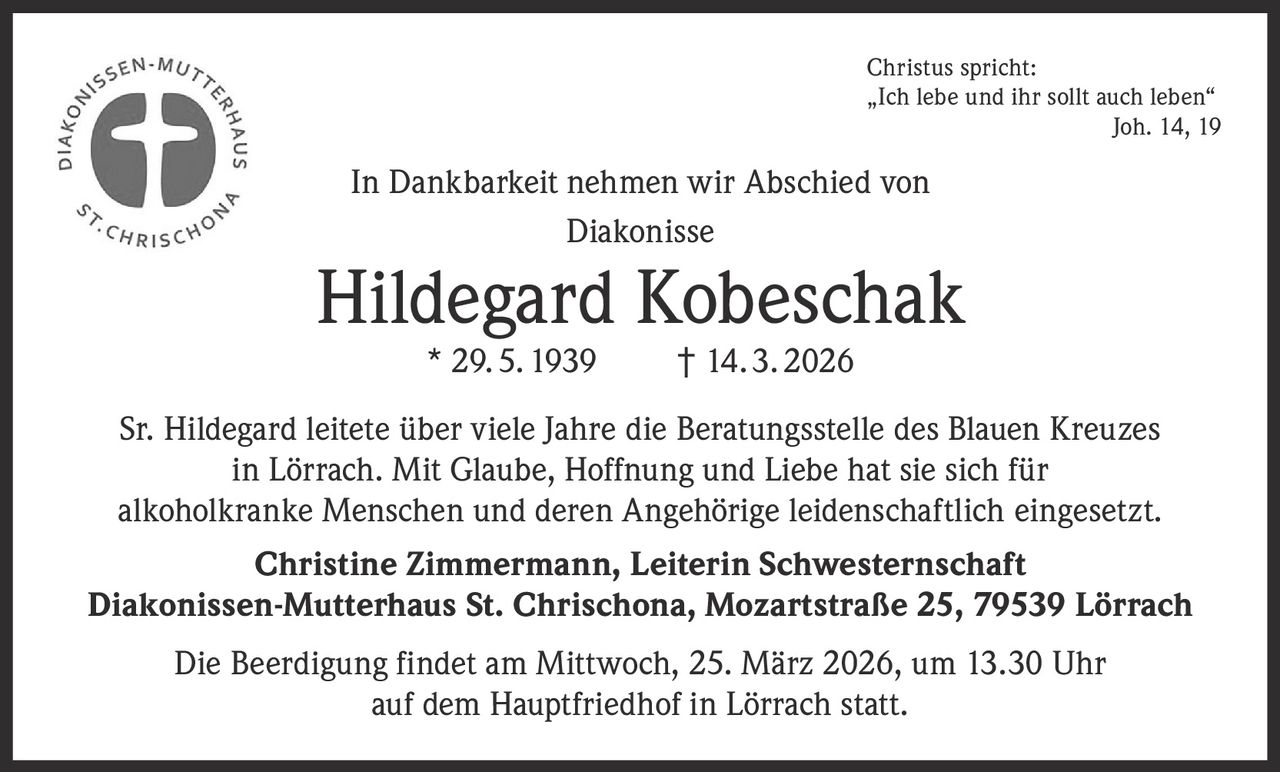 Christus spricht:
„Ich lebe und ihr sollt auch leben“

Joh. 14, 19

In Dankbarkeit nehmen wir Abschied von
Diakonisse

Hildegard Kobeschak
* 29. 5. 1939

† 14. 3. 2026

Sr. Hildegard leitete über viele Jahre die Beratungsstelle des Blauen Kreuzes
in Lörrach. Mit Glaube, Hoffnung und Liebe hat sie sich für
alkoholkranke Menschen und deren Angehörige leidenschaftlich eingesetzt.
Christine Zimmermann, Leiterin Schwesternschaft
Diakonissen-Mutterhaus St. Chrischona, Mozartstraße 25, 79539 Lörrach
Die Beerdigung findet am Mittwoch, 25. März 2026, um 13.30 Uhr
auf dem Hauptfriedhof in Lörrach statt.