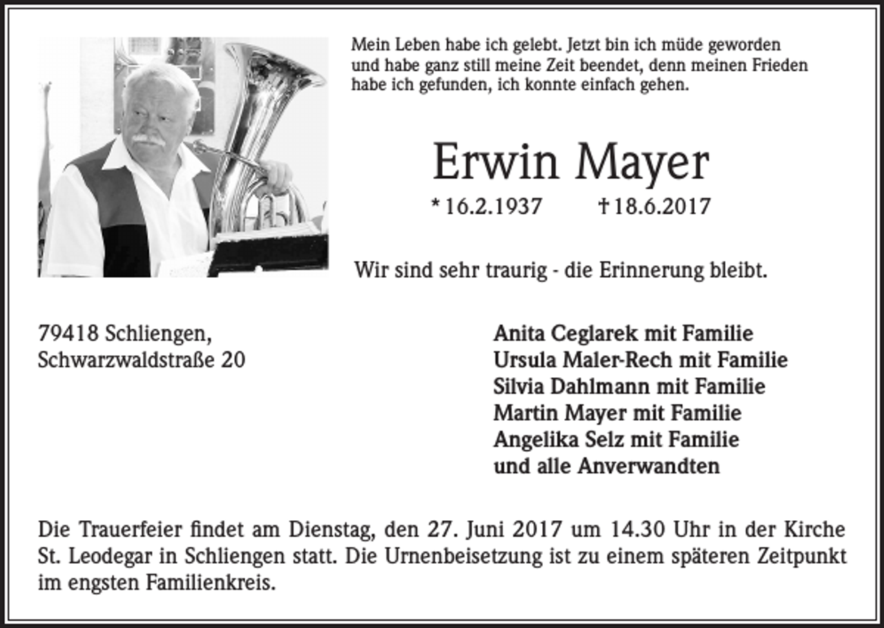<p>Mein Leben habe ich gelebt. Jetzt bin ich müde geworden<br />und habe ganz still meine Zeit beendet, denn meinen Frieden<br />habe ich gefunden, ich konnte einfach gehen.</p><p>Erwin Mayer<br />* 16.2.1937</p><p>† 18.6.2017</p><p>Wir sind sehr traurig - die Erinnerung bleibt.<br />79418 Schliengen,<br />Anita Ceglarek mit Familie<br />Schwarzwaldstraße 20 Ursula Maler-Rech mit Familie<br />Silvia Dahlmann mit Familie<br />Martin Mayer mit Familie<br />Angelika Selz mit Familie<br />und alle Anverwandten<br />Die Trauerfeier findet am Dienstag, den 27. Juni 2017 um 14.30 Uhr in der Kirche<br />St. Leodegar in Schliengen statt. Die Urnenbeisetzung ist zu einem späteren Zeitpunkt<br />im engsten Familienkreis.</p>