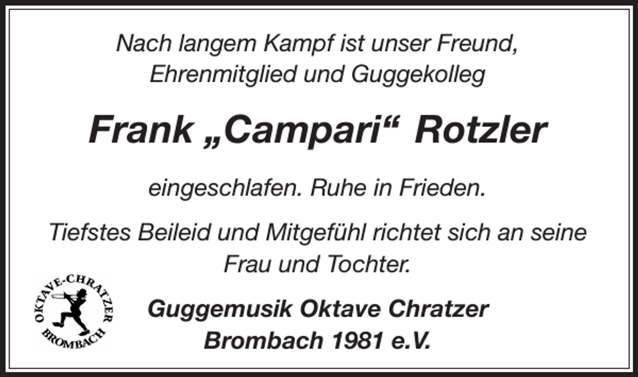 <p>Nach langem Kampf ist unser Freund,<br />Ehrenmitglied und Guggekolleg</p><p>Frank „Campari“ Rotzler<br />eingeschlafen. Ruhe in Frieden.<br />Tiefstes Beileid und Mitgefühl richtet sich an seine<br />Frau und Tochter.<br />Guggemusik Oktave Chratzer<br />Brombach 1981 e.V.</p>