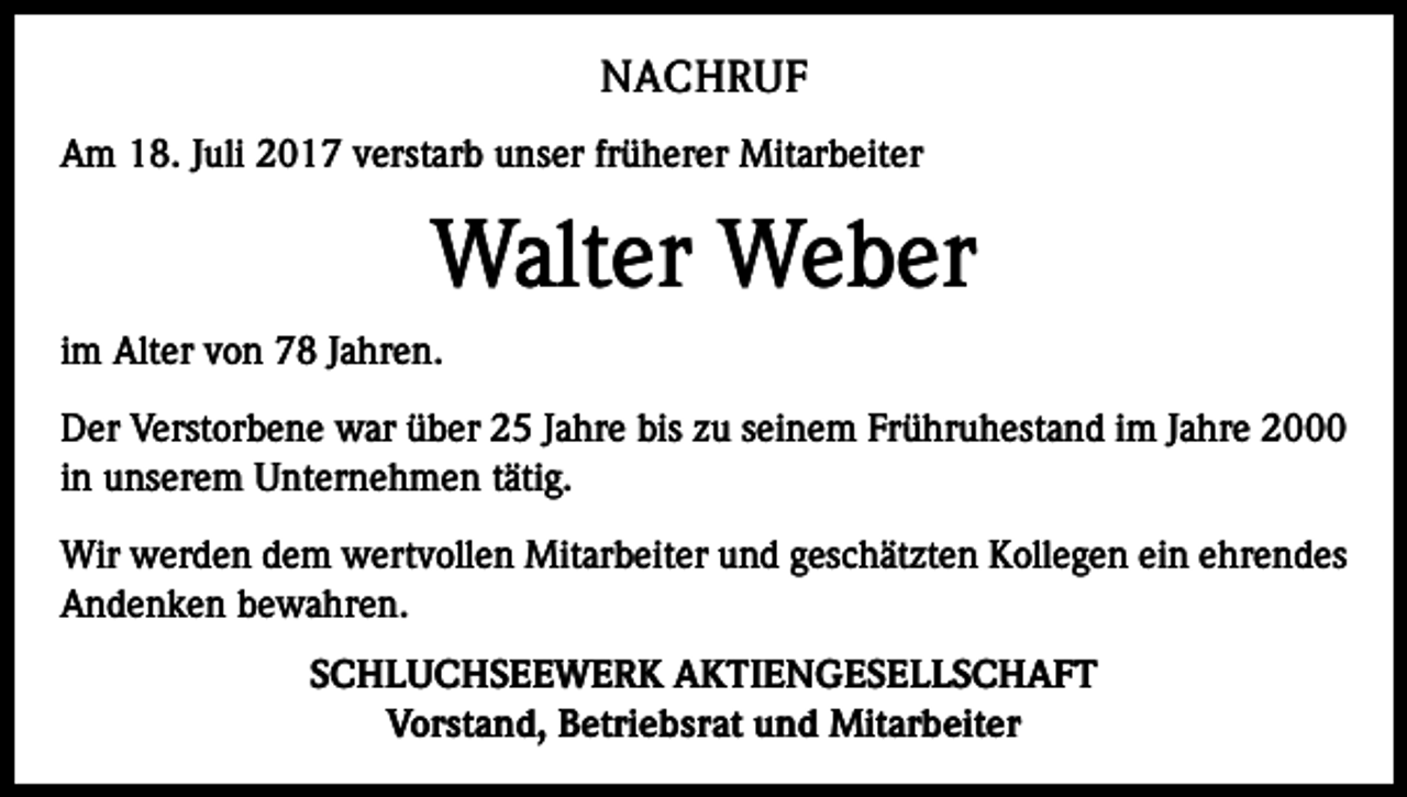 <p>NACHRUF<br />Am 18. Juli 2017 verstarb unser früherer Mitarbeiter</p><p>Walter Weber<br />im Alter von 78 Jahren.<br />Der Verstorbene war über 25 Jahre bis zu seinem Frühruhestand im Jahre 2000<br />in unserem Unternehmen tätig.<br />Wir werden dem wertvollen Mitarbeiter und geschätzten Kollegen ein ehrendes<br />Andenken bewahren.<br />SCHLUCHSEEWERK AKTIENGESELLSCHAFT<br />Vorstand, Betriebsrat und Mitarbeiter</p>