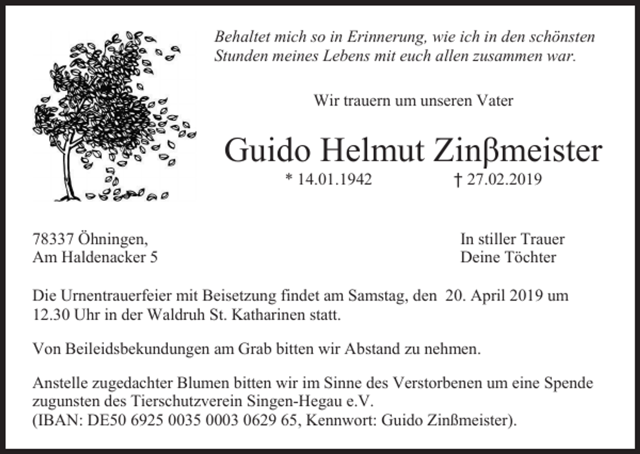 <p>Behaltet mich so in Erinnerung, wie ich in den schönsten<br />Stunden meines Lebens mit euch allen zusammen war.<br />Wir trauern um unseren Vater</p><p>Guido Helmut Zinβmeister<br />* 14.01.1942</p><p>78337 Öhningen,<br />Am Haldenacker 5</p><p>† 27.02.2019</p><p>In stiller Trauer<br />Deine Tӧchter</p><p>Die Urnentrauerfeier mit Beisetzung findet am Samstag, den 20. April 2019 um<br />12.30 Uhr in der Waldruh St. Katharinen statt.<br />Von Beileidsbekundungen am Grab bitten wir Abstand zu nehmen.<br />Anstelle zugedachter Blumen bitten wir im Sinne des Verstorbenen um eine Spende<br />zugunsten des Tierschutzverein Singen-Hegau e.V.<br />(IBAN: DE50 6925 0035 0003 0629 65, Kennwort: Guido Zinßmeister).</p>