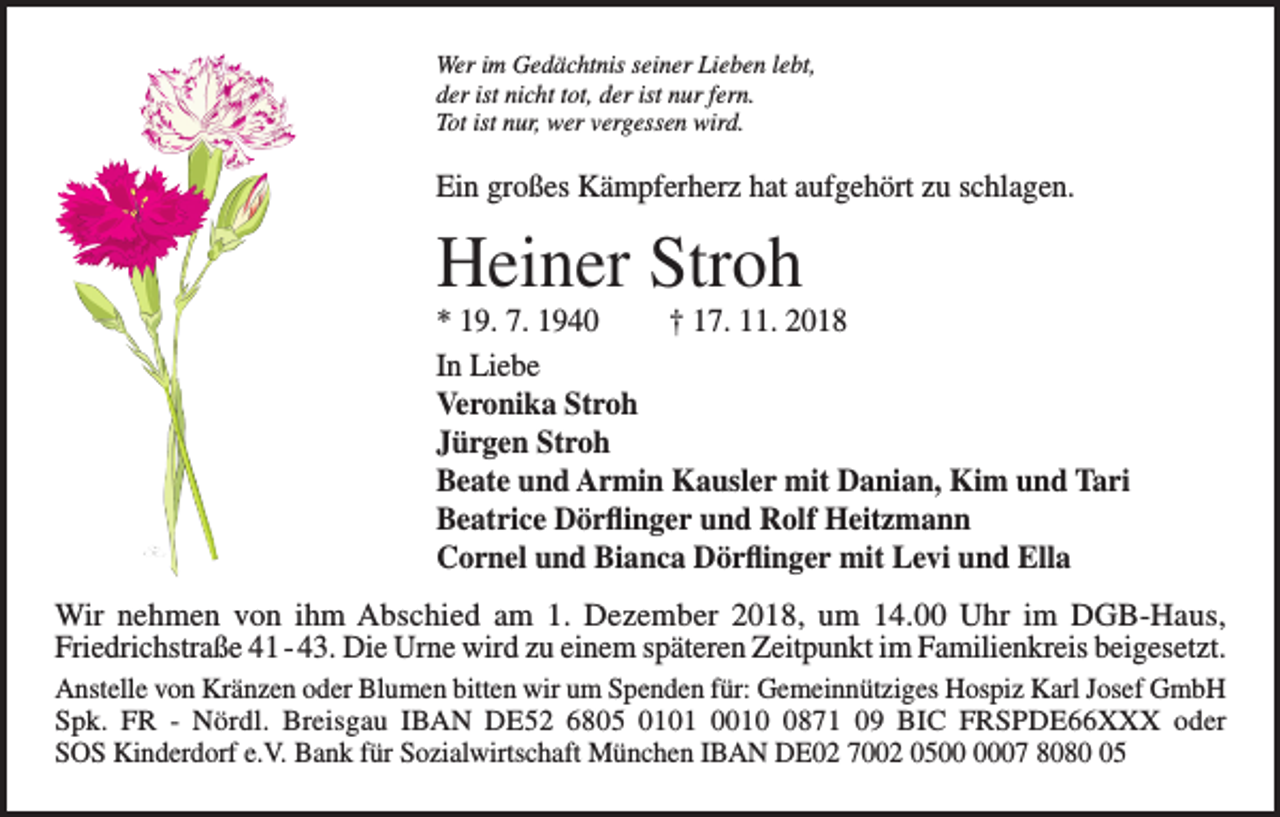 <p>Wer im Gedächtnis seiner Lieben lebt,<br />der ist nicht tot, der ist nur fern.<br />Tot ist nur, wer vergessen wird.</p><p>Ein großes Kämpferherz hat aufgehört zu schlagen.</p><p>Heiner Stroh<br />* 19. 7. 1940<br />† 17. 11. 2018<br />In Liebe<br />Veronika Stroh<br />Jürgen Stroh<br />Beate und Armin Kausler mit Danian, Kim und Tari<br />Beatrice Dörflinger und Rolf Heitzmann<br />Cornel und Bianca Dörflinger mit Levi und Ella<br />Wir nehmen von ihm Abschied am 1. Dezember 2018, um 14.00 Uhr im DGB-Haus,<br />Fried­richstraße 41 - 43. Die Urne wird zu einem späteren Zeitpunkt im Familienkreis beigesetzt.<br />Anstelle von Kränzen oder Blumen bitten wir um Spenden für: Gemeinnütziges Hospiz Karl Josef GmbH<br />Spk. FR - Nördl. Breisgau IBAN DE52 6805 0101 001871 09 BIC FRSPDE66XXX oder<br />SOS Kinderdorf e.V. Bank für Sozialwirtschaft München IBAN DE02 7002 0507 8085</p>
