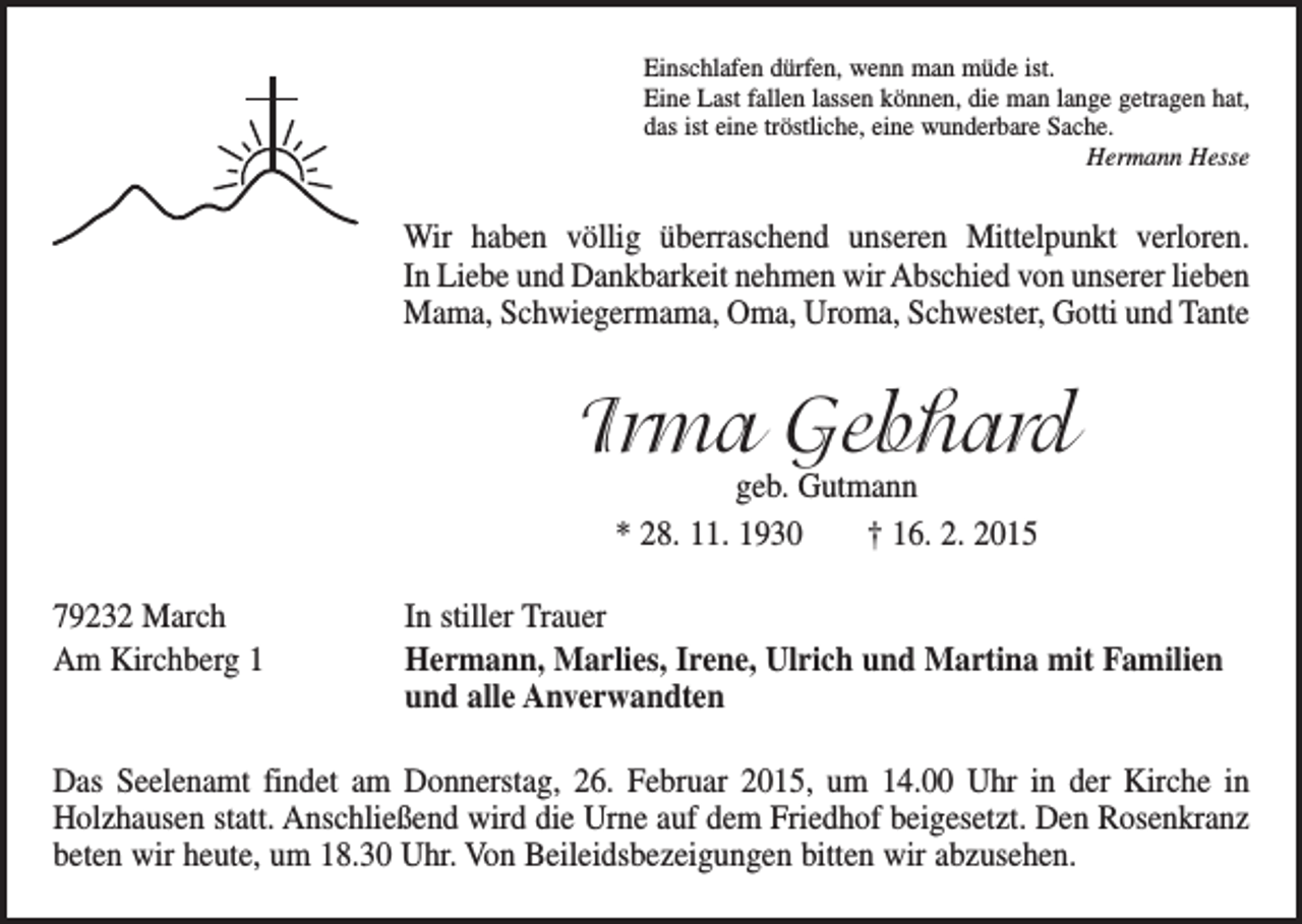 <p>Einschlafen dürfen, wenn man müde ist.<br />Eine Last fallen lassen können, die man lange getragen hat,<br />das ist eine tröstliche, eine wunderbare Sache.</p><p>Hermann Hesse</p><p>Wir haben völlig überraschend unseren Mittelpunkt verloren.<br />In Liebe und Dankbarkeit nehmen wir Abschied von unserer lieben<br />Mama, Schwiegermama, Oma, Uroma, Schwester, Gotti und Tante</p><p>Irma Gebhard<br />geb. Gutmann<br />* 28. 11. 1930 † 16. 2. 2015</p><p>79232 March<br />Am Kirchberg 1</p><p>In stiller Trauer<br />Hermann, Marlies, Irene, Ulrich und Martina mit Familien<br />und alle Anverwandten</p><p>Das Seelenamt findet am Donnerstag, 26. Februar 2015, um 14.00 Uhr in der Kirche in<br />­Holzhausen statt. Anschließend wird die Urne auf dem Friedhof beigesetzt. Den Rosenkranz<br />beten wir heute, um 18.30 Uhr. Von Beileidsbezeigungen bitten wir abzusehen.</p>