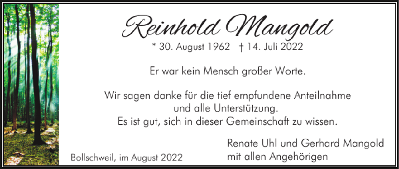 <p>Reinhold Mangold<br />* 30. August 1962 † 14. Juli 2022</p><p>Er war kein Mensch großer Worte.<br />Wir sagen danke für die tief empfundene Anteilnahme<br />und alle Unterstützung.<br />Es ist gut, sich in dieser Gemeinschaft zu wissen.<br />Bollschweil, im August 2022</p><p>Renate Uhl und Gerhard Mangold<br />mit allen Angehörigen</p>