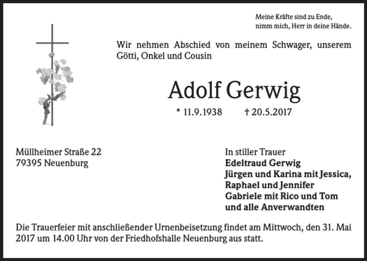 <p>Meine Kräfte sind zu Ende,<br />nimm mich, Herr in deine Hände.</p><p>Wir nehmen Abschied von meinem Schwager, unserem<br />Götti, Onkel und Cousin</p><p>Adolf Gerwig<br />* 11.9.1938</p><p>Müllheimer Straße 22<br />79395 Neuenburg</p><p>† 20.5.2017</p><p>In stiller Trauer<br />Edeltraud Gerwig<br />Jürgen und Karina mit Jessica,<br />Raphael und Jennifer<br />Gabriele mit Rico und Tom<br />und alle Anverwandten</p><p>Die Trauerfeier mit anschließender Urnenbeisetzung findet am Mittwoch, den 31. Mai<br />2017 um 14.00 Uhr von der Friedhofshalle Neuenburg aus statt.</p>