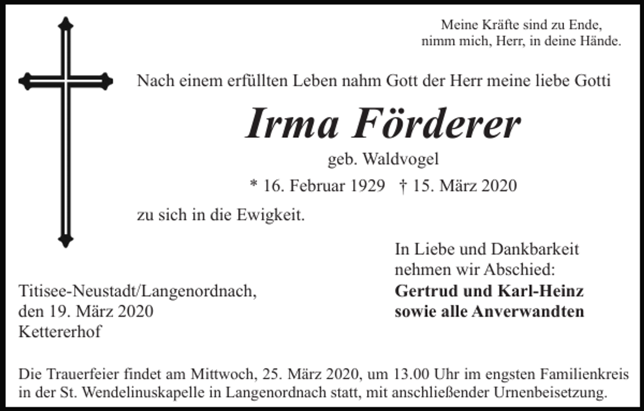 <p>Meine Kräfte sind zu Ende,<br />nimm mich, Herr, in deine Hände.</p><p>Nach einem erfüllten Leben nahm Gott der Herr meine liebe Gotti</p><p>Irma Förderer<br />geb. Waldvogel<br />* 16. Februar 1929 † 15. März 2020<br />zu sich in die Ewigkeit.</p><p>Titisee-Neustadt/Langenordnach,<br />den 19. März 2020<br />Kettererhof</p><p>In Liebe und Dankbarkeit<br />nehmen wir Abschied:<br />Gertrud und Karl-Heinz<br />sowie alle Anverwandten</p><p>Die Trauerfeier findet am Mittwoch, 25. März 2020, um 13.00 Uhr im engsten Familienkreis<br />in der St. Wendelinuskapelle in Langenordnach statt, mit anschließender Urnenbeisetzung.</p>