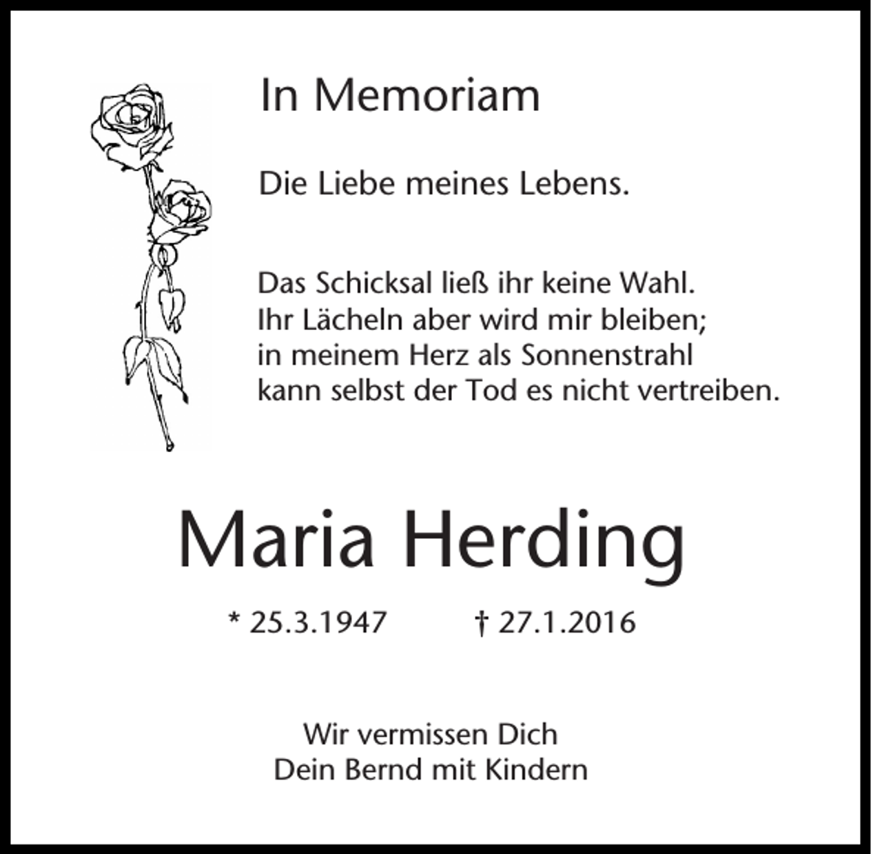 <p>In Memoriam<br />Die Liebe meines Lebens.<br />Das Schicksal ließ ihr keine Wahl.<br />Ihr Lächeln aber wird mir bleiben;<br />in meinem Herz als Sonnenstrahl<br />kann selbst der Tod es nicht vertreiben.</p><p>Maria Herding<br />* 25.3.1947</p><p>† 27.1.2016</p><p>Wir vermissen Dich<br />Dein Bernd mit Kindern</p>
