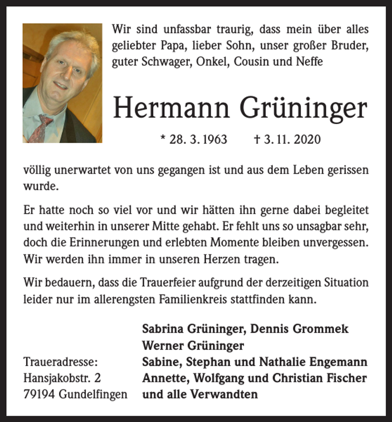 <p>Wir sind unfassbar traurig, dass mein über alles<br />geliebter Papa, lieber Sohn, unser großer Bruder,<br />guter Schwager, Onkel, Cousin und Neffe</p><p>Hermann Grüninger<br />* 28. 3. 1963 † 3. 11. 2020<br />völlig unerwartet von uns gegangen ist und aus dem Leben gerissen<br />wurde.<br />Er hatte noch so viel vor und wir hätten ihn gerne dabei begleitet<br />und weiterhin in unserer Mitte gehabt. Er fehlt uns so unsagbar sehr,<br />doch die Erinnerungen und erlebten Momente bleiben unvergessen.<br />Wir werden ihn immer in unseren Herzen tragen.<br />Wir bedauern, dass die Trauerfeier aufgrund der derzeitigen Situation<br />leider nur im allerengsten Familienkreis stattfinden kann.</p><p>Traueradresse:<br />Hansjakobstr. 2<br />79194 Gundelfingen</p><p>Sabrina Grüninger, Dennis Grommek<br />Werner Grüninger<br />Sabine, Stephan und Nathalie Engemann<br />Annette, Wolfgang und Christian Fischer<br />und alle Verwandten</p>