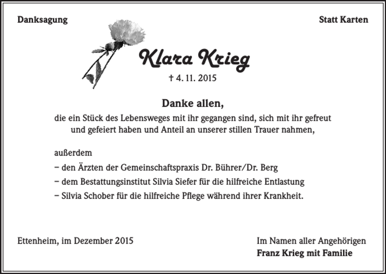 <p>Danksagung</p><p>Statt Karten</p><p>Klara Krieg<br />† 4. 11. 2015</p><p>Danke allen,<br />die ein Stück des Lebensweges mit ihr gegangen sind, sich mit ihr gefreut<br />und gefeiert haben und Anteil an unserer stillen Trauer nahmen,<br />außerdem<br />– den Ärzten der Gemeinschaftspraxis Dr. Bührer/Dr. Berg<br />– dem Bestattungsinstitut Silvia Siefer für die hilfreiche Entlastung<br />– Silvia Schober für die hilfreiche Pflege während ihrer Krankheit.</p><p>Ettenheim, im Dezember 2015</p><p>Im Namen aller Angehörigen<br />Franz Krieg mit Familie</p>