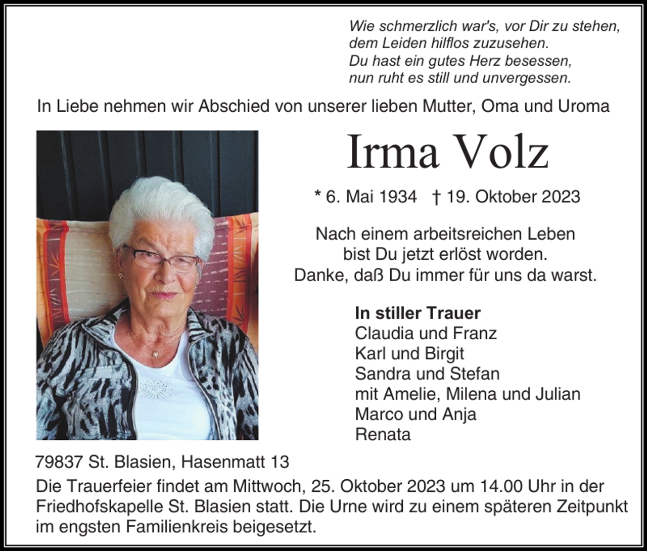 <p>Wie schmerzlich war's, vor Dir zu stehen,<br />dem Leiden hilflos zuzusehen.<br />Du hast ein gutes Herz besessen,<br />nun ruht es still und unvergessen.</p><p>In Liebe nehmen wir Abschied von unserer lieben Mutter, Oma und Uroma</p><p>Irma Volz<br />* 6. Mai 1934 † 19. Oktober 2023<br />Nach einem arbeitsreichen Leben<br />bist Du jetzt erlöst worden.<br />Danke, daß Du immer für uns da warst.<br />In stiller Trauer<br />Claudia und Franz<br />Karl und Birgit<br />Sandra und Stefan<br />mit Amelie, Milena und Julian<br />Marco und Anja<br />Renata<br />79837 St. Blasien, Hasenmatt 13<br />Die Trauerfeier findet am Mittwoch, 25. Oktober 2023 um 14.00 Uhr in der<br />Friedhofskapelle St. Blasien statt. Die Urne wird zu einem späteren Zeitpunkt<br />im engsten Familienkreis beigesetzt.</p>