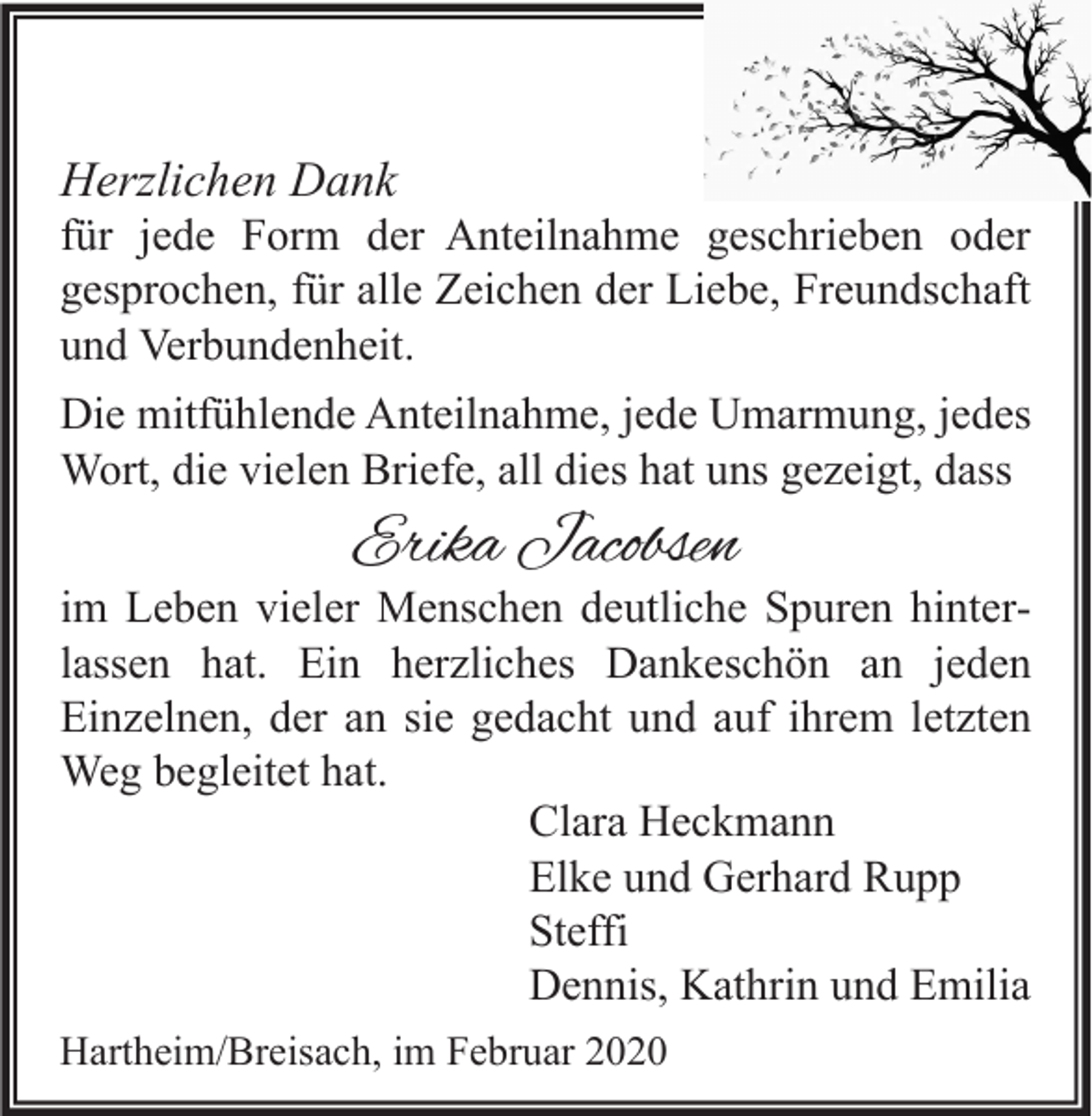 <p>Herzlichen Dank</p><p>für jede Form der Anteilnahme geschrieben oder<br />gesprochen, für alle Zeichen der Liebe, Freundschaft<br />und Verbundenheit.<br />Die mitfühlende Anteilnahme, jede Umarmung, jedes<br />Wort, die vielen Briefe, all dies hat uns gezeigt, dass</p><p>Erika Jacobsen</p><p>im Leben vieler Menschen deutliche Spuren hinterlassen hat. Ein herzliches Dankeschön an jeden<br />Einzelnen, der an sie gedacht und auf ihrem letzten<br />Weg begleitet hat.<br />Clara Heckmann<br />Elke und Gerhard Rupp<br />Steffi<br />Dennis, Kathrin und Emilia<br />Hartheim/Breisach, im Februar 2020</p>