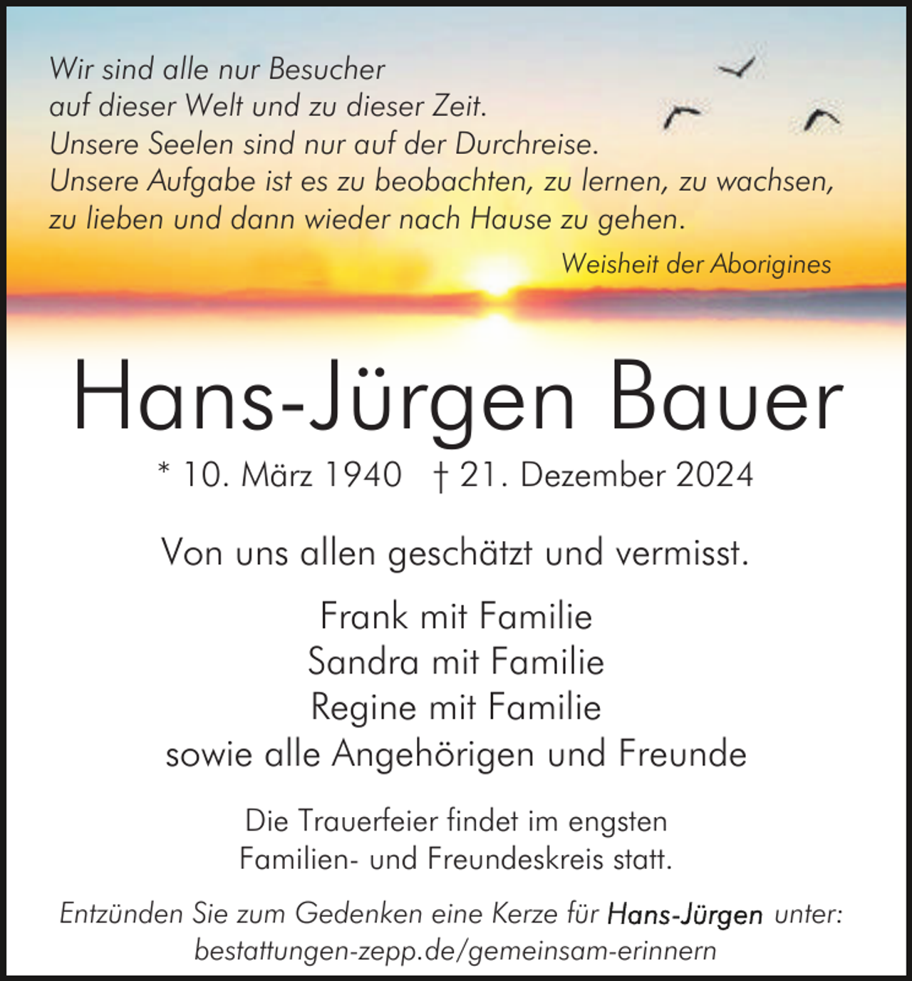 <p>Wir sind alle nur Besucher<br />auf dieser Welt und zu dieser Zeit.<br />Unsere Seelen sind nur auf der Durchreise.<br />Unsere Aufgabe ist es zu beobachten, zu lernen, zu wachsen,<br />zu lieben und dann wieder nach Hause zu gehen.<br />Weisheit der Aborigines</p><p>Hans-Jürgen Bauer<br />* 10. März 1940 † 21. Dezember 2024</p><p>Von uns allen geschätzt und vermisst.<br />Frank mit Familie<br />Sandra mit Familie<br />Regine mit Familie<br />sowie alle Angehörigen und Freunde<br />Die Trauerfeier findet im engsten<br />Familien- und Freundeskreis statt.<br />Entzünden Sie zum Gedenken eine Kerze für<br />bestattungen-zepp.de/gemeinsam-erinnern</p><p>unter:</p>