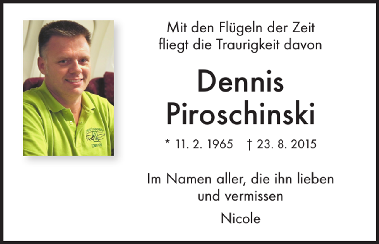 <p>Mit den Flügeln der Zeit<br />fliegt die Traurigkeit davon</p><p>Dennis<br />Piroschinski<br />* 11. 2. 1965 † 23. 8. 2015</p><p>Im Namen aller, die ihn lieben<br />und vermissen<br />Nicole</p>